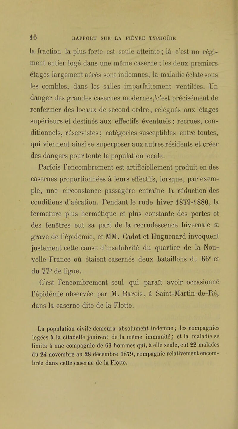 la fraclioii la plus IbrLe esL seule atteinle ; là c'est un régi- ment entier logé dans une même caserne ; les deux premiers étages largement aérés sont indemnes, la maladie éclate sous les combles, dans les salles imparfaitement ventilées. Un danger des grandes casernes modernes,'c'est précisément de renfermer des locaux de second ordre, relégués aux étages supérieurs et destinés aux effectifs éventuels : recrues, con- ditionnels, réservistes ; catégories susceptibles entre toutes, qui viennent ainsi se superposer aux autres résidents et créer des dangers pour toute la population locale. Parfois l'encombrement est artificiellement produit en des casernes proportionnées à leurs effectifs, lorsque, par exem- ple, une circonstance passagère entraîne la réduction des conditions d'aération. Pendant le rude hiver ISTO-ISSO, la fermeture plus hermétique et plus constante des portes et des fenêtres eut sa part de la recrudescence hivernale si grave de l'épidémie, et MM. Cadot et Huguenard invoquent justement cette cause d'insalubrité du quartier de la Nou- velle-France où étaient casernés deux bataillons du 66^ et du 77® de ligne. C'est l'encombrement seul qui paraît avoir occasionné l'épidémie observée par M. Barois, à Saint-Martin-de-Ré, dans la caserne dite de la Flotte. La population civile demeura absolument indemne ; les compagnies logées à la citadelle jouirent de la même immunité; et la maladie se limita à une compagnie de 63 hommes qui, à elle seule, eut 22 malades du 24 novembre au 28 décembre 1879, compagnie relativement encom- brée dans cette caserne de la Flotte.