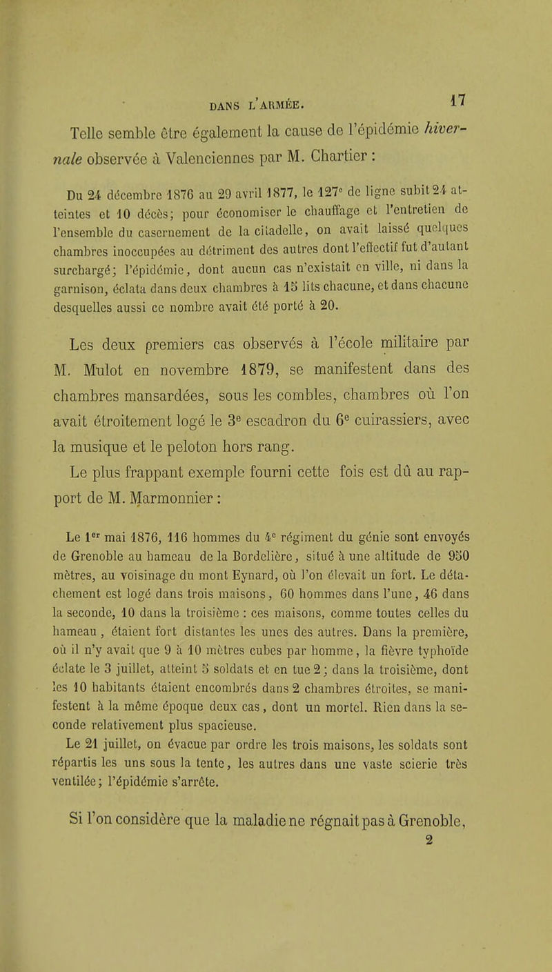 Telle semble ulre également la cause de l'épidémie hiver- nale observée à Valenciennes par M. Chartier : Du 24 décembre 187G au 29 avril 1877, le 127» de ligne subit 2i at- teintes et 10 décès; pour économiser le chauffage et l'entretien de l'ensemble du casernement de la citadelle, on avait laissé quolt|ucs chambres inoccupées au détriment des autres dont l'effectif fut d'autant surchargé; l'épidémie, dont aucun cas n'existait en ville, ni dans la garnison, éclata dans deux chambres à Ib lits chacune, et dans chacune desquelles aussi ce nombre avait été porté à 20. Les deux premiers cas observés à l'école militaire par M. Mulot en novembre 1879, se manifestent dans des chambres mansardées, sous les combles, chambres où l'on avait étroitement logé le 3« escadron du 6^ cuirassiers, avec la musique et le peloton hors rang. Le plus frappant exemple fourni cette fois est dii au rap- port de M. Marmonnier : Le l^' mai 1876, H6 hommes du 4° régiment du génie sont envoyés de Grenoble au hameau de la Bordelière, situé à. une altitude de 950 mètres, au voisinage du mont Eynard, où l'on élevait un fort. Le déta- chement est logé dans trois maisons, 60 hommes dans l'une, 46 dans la seconde, 10 dans la troisième : ces maisons, comme toutes celles du hameau , étaient fort distantes les unes des autres. Dans la première, oti il n'y avait que 9 à 10 mètres cubes par homme, la fièvre typhoïde éclate le 3 juillet, atteint 5 soldais et en tue 2; dans la troisième, dont les 10 habitants étaient encombrés dans 2 chambres étroites, se mani- festent à la même époque deux cas, dont un mortel. Rien dans la se- conde relativement plus spacieuse. Le 21 juillet, on évacue par ordre les trois maisons, les soldats sont répartis les uns sous la tente, les autres dans une vaste scierie très ventilée; l'épidémie s'arrête. Si l'on considère que la maladie ne régnait pas à Grenoble,