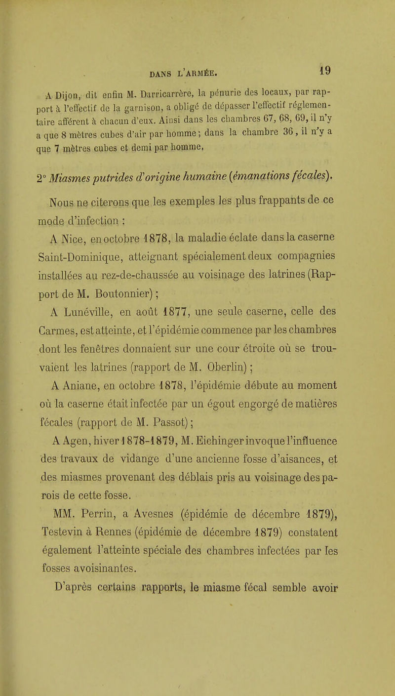 A Dijon, dit enfin M. Darricarrère, la pénurie des locaux, par rap- port îi l'cftectif de la garnison, a obligé de dépasser l'effectif réglemen- taire afférent à chacun d'eux. Ainsi dans les chambres 67, 68, 69, il n'y a que 8 mètres cubes d'air par homme ; dans la chambre 36, il n'y a que 7 mètres cubes et demi par homme, 2° Miasmes putrides cCorigine humaine [émanations fécales). Nous ne citerons que les exemples les plus frappants de ce mode d'infection : A Nice, en octobre 1878, la maladie éclate dans la caserne Saint-Dominique, atteignant spécialement deux compagnies installées au rez-de-chaussée au voisinage des latrines (Rap- port de M. Boutonnier) ; A Luné ville, en août 1877, une seule caserne, celle des Carmes, est atteinte, et l'épidémie commence par les chambres dont les fenêtres donnaient sur une cour étroite où se trou- vaient les latrines (rapport de M. Oberlin) ; A Aniane, en octobre 1878, l'épidémie débute au moment où la caserne était infectée par un égout engorgé de matières fécales (rapport de M. Passot) ; A Agen, hiver 1878-1879, M. Eichinger invoque l'influence des travaux de vidange d'une ancienne fosse d'aisances, et des miasmes provenant des déblais pris au voisinage des pa- rois de cette fosse. MM. Perrin, a Avesnes (épidémie de décembre 1879), Teste vin à Rennes (épidémie de décembre 1879) constatent également l'atteinte spéciale des chambres infectées par les fosses avoisinantes. D'après certains rapports, le miasme fécal semble avoir