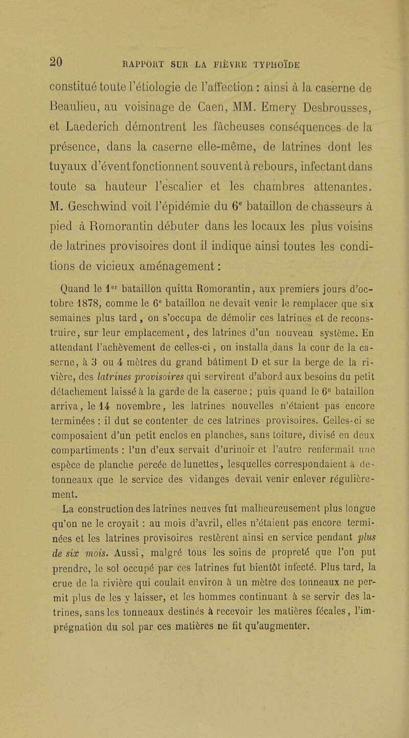 constitué loule TéLiologie de ralTecLion : ainsi à la caserne de Beaulieu, au voisinage de Caen, MM. Emery Desbrousses, et Laederich démontrent les fâcheuses conséquences de la présence, dans la caserne elle-même, de latrines dont les tuyaux d'évent fonctionnent souvent à rebours, infectant dans toute sa hauteur l'escalier et les chambres attenantes. M. Geschwind voit l'épidémie du 6° bataillon de chasseurs à pied à Romorantin débuter dans les locaux les plus voisins de latrines provisoires dont il indique ainsi toutes les condi- tions de vicieux aménagement : Quand le 1 bataillon quitta Romorantin, aux premiers jours d'oc- tobre 1878, comme le 6° bataillon ne devait venir le remplacer que six semaines plus tard, on s'occupa de démolir ces latrines et de recons- truire, sur leur emplacement, des latrines d'un nouveau système. En attendant l'achèvement de celles-ci, on installa,dans la cour de la ca- .serne, à 3 ou 4 mètres du grand bâtiment D et sur la berge de la ri- vière, des latrines provisoires qui servirent d'abord aux besoins du petit détachement laissé à la garde de la caserne; puis quand le 6° bataillon arriva, le novembre, les latrines nouvelles n'étaient pas encore terminées : il dut se contenter de ces latrines provisoires. Celles-ci se composaient d'un petit enclos en planches, sans toiture, divisé en deux compartiments : l'un d'eux servait d'urinoir et l'autre renfermai l une espèce de planche percée de lunettes, lesquelles correspondaient à de- tonneaux que le service des vidanges devait venir enlever régulière- ment. La construction des latrines neuves fut malheureusement plus longue qu'on ne le croyait : au mois d'avril, elles n'étaient pas encore termi- nées et les latrines provisoires restèrent ainsi en service pendant jAiis de six mois. Aussi, malgré tous les soins de propreté que l'on put prendre, le sol occupé par ces latrines fut bientôt infecté. Plus tard, la crue de la rivière qui coulait environ à un mètre des tonneaux ne per- mit plus de les y laisser, et les hommes continuant à se servir des la- trines, sans les tonneaux destinés à recevoir les matières fécales, l'im- prégnation du sol par ces matières ne fit qu'augmenter.