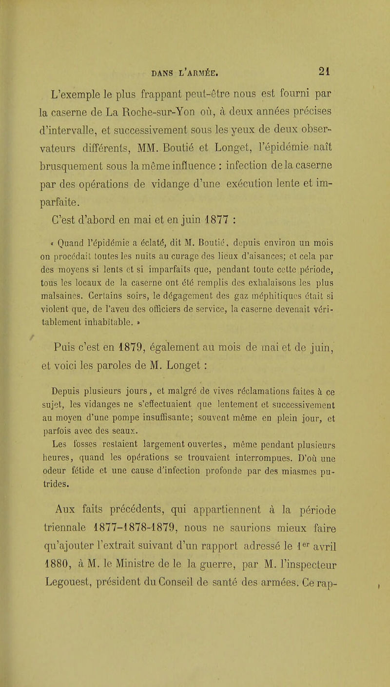 L'exemple le plus frappant peut-être nous est fourni par la caserne de La Roche-sur-Yon où, à deux années précises d'intervalle, et successivement sous les yeux de deux obser- vateurs différents, MM. Boutié et Longet, l'épidémie naît brusquement sous la même influence : infection de la caserne par des opérations de vidange d'une exécution lente et im- parfaite. C'est d'abord en mai et en juin 1877 : « Quand l'épidémie a éclaté, dit M. Boutié, depuis environ un mois on procédail toutes les nuits au curage des lieux d'aisances; et cela par des moyens si lents et si imparfaits que, pendant toute cette période, tous les locaux de la caserne ont été remplis des exhalaisons les plus malsaines. Cerlains soirs, le dégagement des gaz méphitiques était si violent que, de l'aveu des officiers de service, la caserne devenait véri- tablement inhabitable. » Puis c'est en 1879, également au mois de mai et de juin, et voici les paroles de M. Longet : Depuis plusieurs jours, et malgré de vives réclamations faites à ce sujet, les vidanges ne s'effectuaient que lentement et successivement au moyen d'une pompe insuffisante; souvent même en plein jour, et parfois avec des seaux. Les fosses restaient largement ouvertes, môme pendant plusieurs heures, quand les opérations se trouvaient interrompues. D'oii une odeur fétide et une cause d'infection profonde par des miasmes pu- trides. Aux faits précédents, qui appartiennent à la période triennale 1877-1878-1879, nous ne saurions mieux faire qu'ajouter l'extrait suivant d'un rapport adressé le 1'^^' avril 1880, à M. le Ministre de le la guerre, par M. l'inspecteur Legouest, président du Conseil de santé des armées. Ce rap-