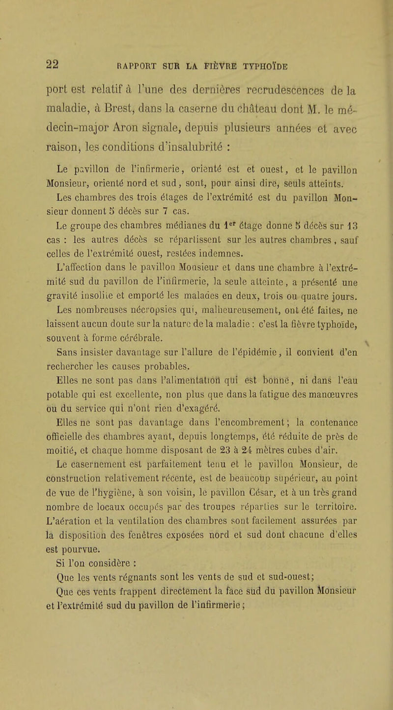 port est relatif à l'une des dernières recrudescences de la maladie, à Brest, dans la caserne du château dont M. le mé- decin-major Aron signale, depuis plusieurs années et avec raison, les conditions d'insalubrité : Le pavillon de l'infirmerie, orienté est et ouest, et le pavillon Monsieur, orienté nord et sud, sont, pour ainsi dire, seuls atteints. Les chambres des trois étages de l'extrémité est du pavillon Mon- sieur donnent 5 décès sur 7 cas. Le groupe des chambres médianes du étage donne 5 décès sur 13 cas: les autres décès se répartissent sur les autres chambres, sauf celles de l'extrémité ouest, restées indemnes. L'alFection dans le pavillon Monsieur et dans une chambre à l'extré- mité sud du pavillon de l'infirmerie, la seule atteinte, a présenté une gravité insolite et emporté les malades en deux, trois ou quatre jours. Les nombreuses nécropsies qui, malheureusement, ont été faites, ne laissent aucun doute sur la nature de la maladie : c'est la fièvre typhoïde, souvent à forme cérébrale. Sans insister davantage sur l'allure de l'épidémie, il convient d'en rechercher les causes probables. Elles ne sont pas dans l'alimentation qui ést bohrié, ni dans l'eau potable qui est excellente, non plus que dans la fatigue des manœuvres ou du service qui n'ont rien d'exagéré. Elles ne sont pas davantage dans l'encombrement ; la contenance officielle des chambres ayant, depuis longtemps, été réduite de près de moitié, et chaque homme disposant de 23 à 24 mètres cubes d'air. Le casernement est parfaitement tenu et le pavillon Monsieur, de construction relativement récente, est de beaucoup supérieur, au point de vue de l'hygiène, à son voisin, le pavillon César, et à un très grand nombre de locaux occupés par des troupes léparlies sur le territoire. L'aération et la ventilation des chambres sont facilement assurées par la disposition des fenêtres exposées nord et sud dont chacune d'elles est pourvue. Si l'on considère : Que les vents régnants sont les vents de sud et sud-ouest; Que ces vetits frappent directement la face siid du pavillon Monsieur et l'extrémité sud du pavillon de l'infirmerie ;