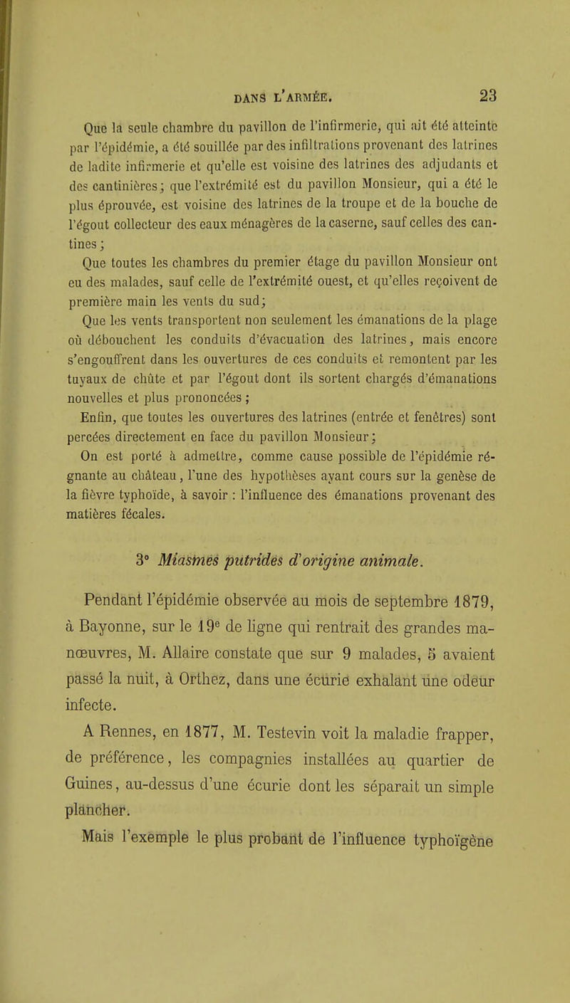 Que la seule chambre du pavillon de l'infirmerie, qui ait été atteinte par l'épidémie, a été souillée par des infiltrations provenant des latrines de ladite infirmerie et qu'elle est voisine des latrines des adjudants et des cantiniùres; que l'extrémité est du pavillon Monsieur, qui a été le plus éprouvée, est voisine des latrines de la troupe et de la bouche de l'égout collecteur des eaux ménagères de la caserne, sauf celles des can- tines ; Que toutes les chambres du premier étage du pavillon Monsieur ont eu des malades, sauf celle de l'extrémité ouest, et qu'elles reçoivent de première main les vents du sud; Que les vents transportent non seulement les émanations de la plage où débouchent les conduits d'évacuation des latrines, mais encore s'engouffrent dans les ouvertures de ces conduits et remontent par les tuyaux de chûte et par l'égout dont ils sortent chargés d'émanations nouvelles et plus prononcées ; Enfin, que toutes les ouvertures des latrines (entrée et fenêtres) sont percées directement en face du pavillon Monsieur; On est porté à admettre, comme cause possible de l'épidémie ré- gnante au château, l'une des hypothèses ayant cours sur la genèse de la fièvre typhoïde, à savoir : l'influence des émanations provenant des matières fécales. 3° Miasmes putrides d'origine animale. Pendant l'épidémie observée au mois de septembre 1879, à Bayonne, sur le 19^ de ligne qui rentrait des grandes ma- nœuvres, M. AUaire constate que sur 9 malades, 5 avaient passé la nuit, à Orthez, dans une écurie exhalant line odéUr infecte. A Rennes, en 1877, M. Testevin voit la maladie frapper, de préférence, les compagnies installées au quartier de Guines, au-dessus d'une écurie dont les séparait un simple plancher. Mais l'exemple le plus probant de l'influence typhoïgène