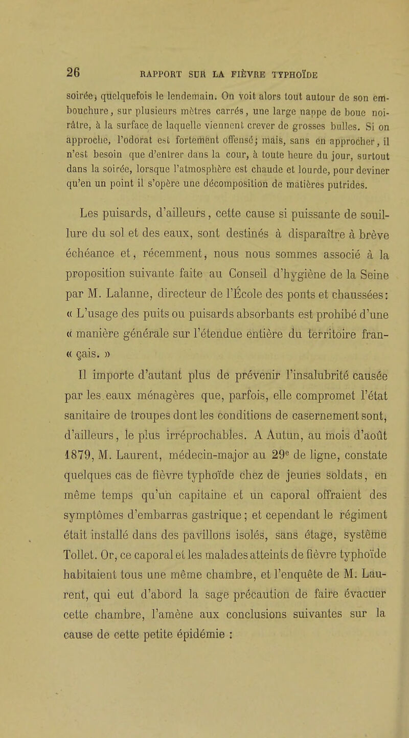 soirée j quelquefois le lendemain. On voit alors tout autour de son em- bouchure , sur plusieurs mitres carrés, une large nappe de boue noi- râtre, à la surface de laquelle viennent crever de grosses bulles. Si on approclic, l'odorat est fortement olfensé; mais, sans en approcher, il n'est besoin que d'entrer dans la cour, à toute heure du jour, surtout dans la soirée, lorsque l'atmosphère est chaude et lourde, pour deviner qu'en un point il s'opère une décomposition de matières putrides. Les puisards, d'ailleurs, cette cause si puissante de souil- lure du sol et des eaux, sont destinés à disparaître à brève échéance et, récemment, nous nous sommes associé à la proposition suivante faite au Conseil d'hygiène de la Seine par M. Lalanne, directeur de l'École des ponts et chaussées: « L'usage des puits ou puisards absorbants est prohibé d'une « manière générale sur l'étendue entière du tei^ritoire fran- « cais. » o Il importe d'autant plus de prévenir l'insalubrité causée par les, eaux ménagères que, parfois, elle compromet l'état sanitaire de troupes dont les conditions de casernement sont, d'ailleurs, le plus irréprochables. A Autun, au mois d'aotit 1879, M. Laurent, médecin-major au 29^ de ligne, constate quelques cas de fièvre typhoïde chez de jeunes soldats, en même temps qu'un capitaine et un caporal offraient des symptômes d'embarras gastrique ; et cependant le régiment était installé dans des pavillons isolés, sans étage, Systèthe Tollet, Or, ce caporal et les malades atteints de fièvre typhoïde habitaient tous une même chambre, et l'enquête de M. Lau- rent, qui eut d'abord la sage précaution de faire évacuer cette chambre, l'amène aux conclusions suivantes sur la cause de cette petite épidémie :