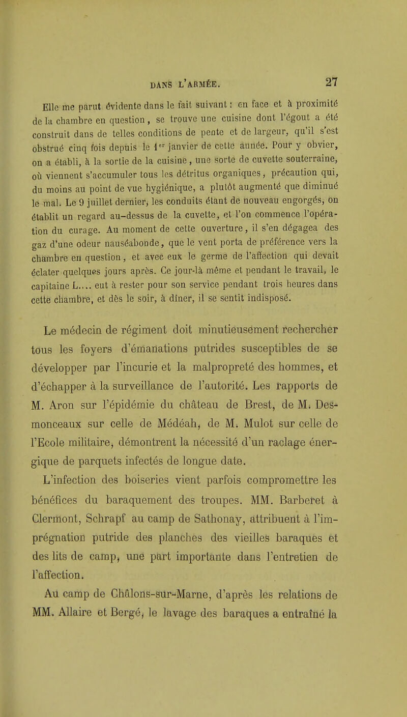 Elle me parut évidente dans le fait suivant : on face et à proximité de la chambre en question, se trouve une cuisine dont l'égout a été construit dans de telles conditions de pente et de largeur, qu'il s'est obstrué cinq fois depuis le 1 janvier de cette année. Pour y obvier, on a établi, à la sortie de la cuisine, une sorte de cuvette souterraine, où viennent s'accumuler tous les détritus organiques, précaution qui, du moins au point de vue hygiénique, a plutôt augmenté que diminué le mal. Le 9 juillet dernier, les conduits étant de nouveau engorgés, on établit un regard au-dessus de la cuvette, et l'on commence l'opéra- tion du curage. Au moment de celte ouverture, il s'en dégagea des gaz d'une odeur nauséabonde, que le vent porta de préférence vers la chambre en question, et avec eux le germe de l'affection qui devait éclater quelques jours après. Ce jour-là même et pendant le travail, le capitaine L.... eut à rester pour son service pendant trois heures dans cette chambre, et dès le soir, à dîner, il se sentit indisposé. Le médecia de régiment doit minutieusement rechercher tous les foyers d'émanations putrides susceptibles de se développer par l'incurie et la malpropreté des hommes, et d'échapper à la surveillance de l'autorité. Les tapports de M. Aron sur l'épidémie du château de Brest, de M* Des- raonceaux sur celle de Médéah, de M. Mulot sur celle de l'Ecole militaire, démontrent la nécessité d'un raclage éner- gique de parquets infectés de longue date. L'infection des boiseries vient parfois compromettre les bénéfices du baraquement des troupes. MM. Barberet à Clermont, Schrapf au camp de Sathonay, attribuent à l'im- prégnation putride des planches des vieilles baraques et des lits de camp, une part importante dans l'entretien de l'affection. Au camp de Châlons-sur-Marne, d'après les relations de MM. Allaire et Bergé, le lavage des baraques a entraîné la