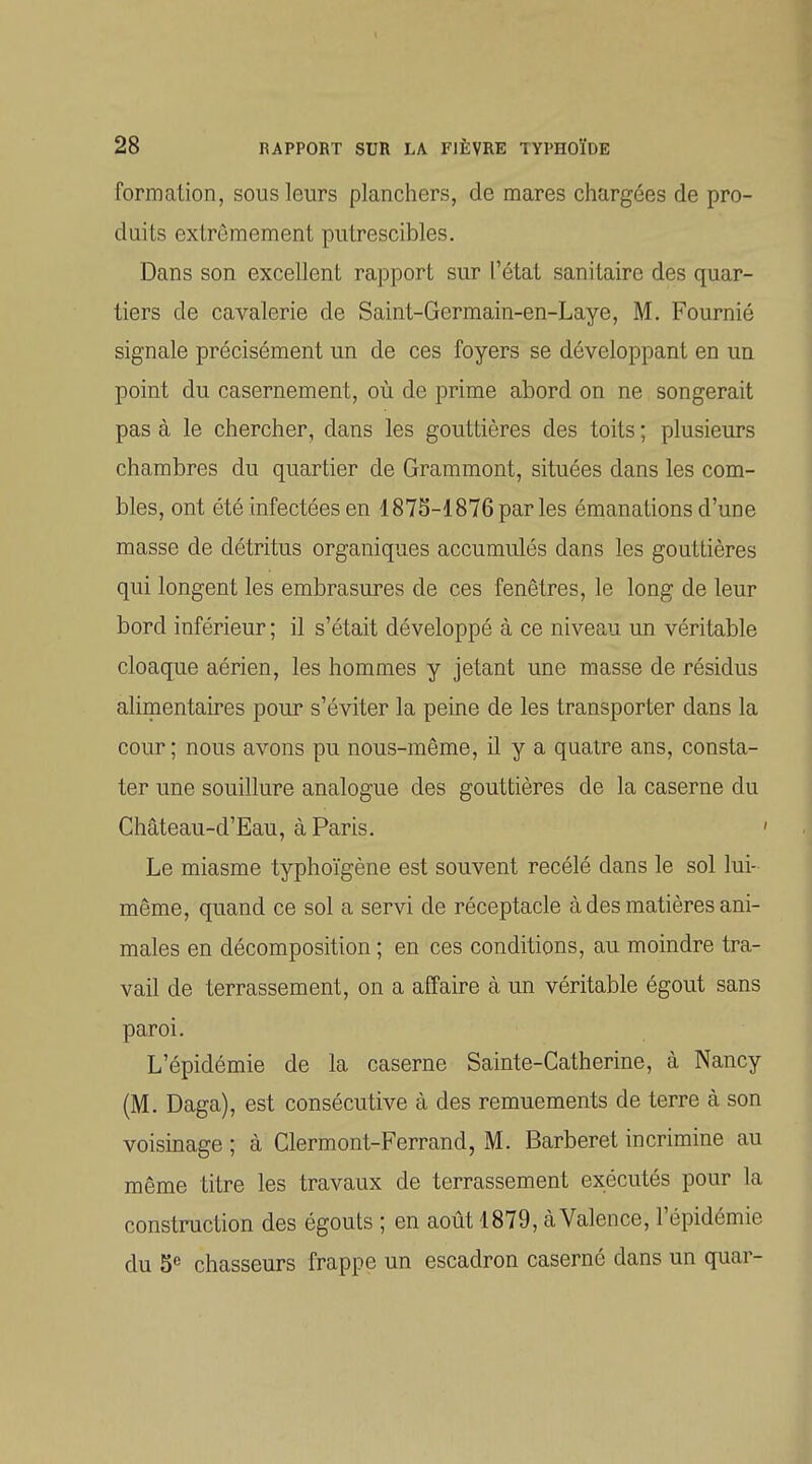 formation, sous leurs planchers, de mares chargées de pro- duits extrêmement putrescibles. Dans son excellent rapport sur l'état sanitaire des quar- tiers de cavalerie de Saint-Germain-en-Laye, M. Fournié signale précisément un de ces foyers se développant en un point du casernement, où de prime abord on ne songerait pas à le chercher, dans les gouttières des toits ; plusieurs chambres du quartier de Grammont, situées dans les com- bles, ont été infectées en 187S-1876parles émanations d'une masse de détritus organiques accumulés dans les gouttières qui longent les embrasures de ces fenêtres, le long de leur bord inférieur ; il s'était développé à ce niveau un véritable cloaque aérien, les hommes y jetant une masse de résidus alimentaires pour s'éviter la peine de les transporter dans la cour; nous avons pu nous-même, il y a quatre ans, consta- ter une souillure analogue des gouttières de la caserne du Château-d'Eau, à Paris. ' Le miasme typhoïgène est souvent recélé dans le sol lui- même, quand ce sol a servi de réceptacle à des matières ani- males en décomposition ; en ces conditions, au moindre tra- vail de terrassement, on a affaire à un véritable égout sans paroi. L'épidémie de la caserne Sainte-Catherine, à Nancy (M. Daga), est consécutive à des remuements de terre à son voisinage ; à Clermont-Ferrand, M. Barberet incrimine au même titre les travaux de terrassement exécutés pour la construction des égouts ; en août 1879, à Valence, l'épidémie du 5e chasseurs frappe un escadron caserné dans un quar-