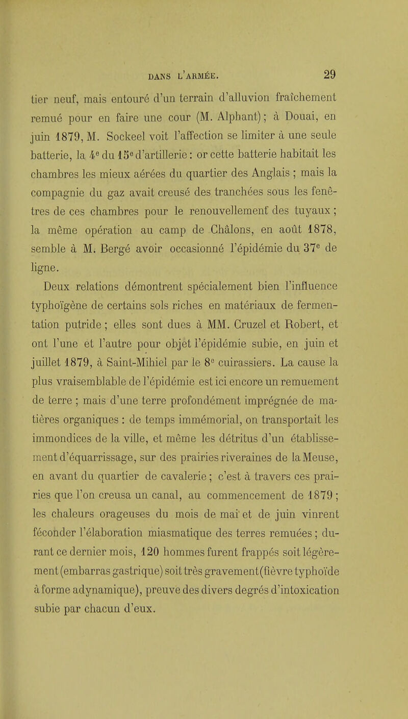 lier neuf, mais entouré d'un terrain d'alluvion fraîchement remué pour en faire une cour (M. Alphant) ; à Douai, en juin 1879, M. Sockeel voit l'affection se limiter à une seule batterie, la 4« du 15« d'artillerie : or cette batterie habitait les chambres les mieux aérées du quartier des Anglais ; mais la compagnie du gaz avait creusé des tranchées sous les fenê- tres de ces chambres pour le renouvellement des tuyaux ; la même opération au camp de Châlons, en août 1878, semble à M. Bergé avoir occasionné l'épidémie du 37^ de ligne. Deux relations démontrent spécialement bien l'influence typhoïgène de certains sols riches en matériaux de fermen- tation putride ; elles sont dues à MM. Cruzel et Robert, et ont l'une et l'autre pour objet l'épidémie subie, en juin et juillet 1879, à Saint-Mihiel par le 8 cuirassiers. La cause la plus vraisemblable de l'épidémie est ici encore un remuement de terre ; mais d'une terre profondément imprégnée de ma- tières organiques : de temps immémorial, on transportait les immondices de la ville, et même les détritus d'un établisse- ment d'équarrissage, sur des prah'ies riveraines de la Meuse, en avant du quartier de cavalerie ; c'est à travers ces prai- ries que l'on creusa un canal, au commencement de 1879 ; les chaleurs orageuses du mois de mai et de juin vinrent féconder l'élaboration miasmatique des terres remuées ; du- rant ce dernier mois, 120 hommes furent frappés soit légère- ment (embarras gastrique) soit très gravement(rièvre typhoïde à forme adynamique), preuve des divers degrés d'intoxication subie par chacun d'eux.