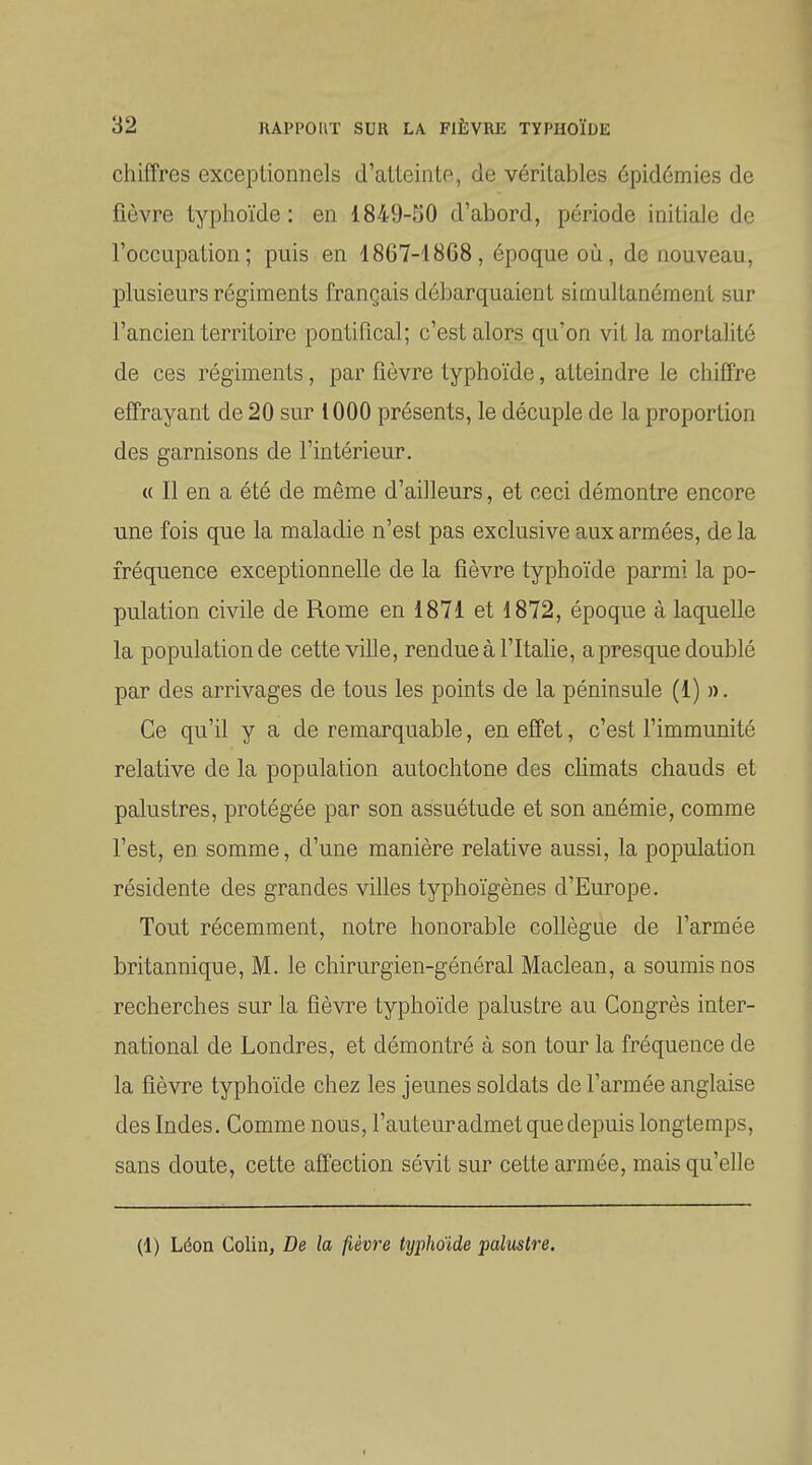chiffres exceptionnels d'atteinte, de véritables épidémies de fièvre typhoïde: en 1849-50 d'abord, période initiale de l'occupation; puis en 1867-1868, époque où, de nouveau, plusieurs régiments français débarquaient simultanément sur l'ancien territoire pontifical; c'est alors qu'on vit la mortalité de ces régiments, par fièvre typhoïde, atteindre le chiffre effrayant de 20 sur 1000 présents, le décuple de la proportion des garnisons de l'intérieur. « Il en a été de même d'ailleurs, et ceci démontre encore une fois que la maladie n'est pas exclusive aux armées, delà fréquence exceptionnelle de la fièvre typhoïde parmi la po- pulation civile de Rome en 1871 et 1872, époque à laquelle la population de cette ville, rendue à l'Italie, a presque doublé par des arrivages de tous les points de la péninsule (1) n. Ce qu'il y a de remarquable, en effet, c'est l'immunité relative de la population autochtone des chmats chauds et palustres, protégée par son assuétude et son anémie, comme l'est, en somme, d'une manière relative aussi, la population résidente des grandes villes typhoïgènes d'Europe. Tout récemment, notre honorable coUègne de l'armée britannique, M. le chirurgien-général Maclean, a soumis nos recherches sur la fièvre typhoïde palustre au Congrès inter- national de Londres, et démontré à son tour la fréquence de la fièvre typhoïde chez les jeunes soldats de l'armée anglaise des Indes. Comme nous, l'auteuradmet que depuis longtemps, sans doute, cette affection sévit sur cette armée, mais qu'elle (1) Léon Colin, De la fièvre typhoïde palmtre.