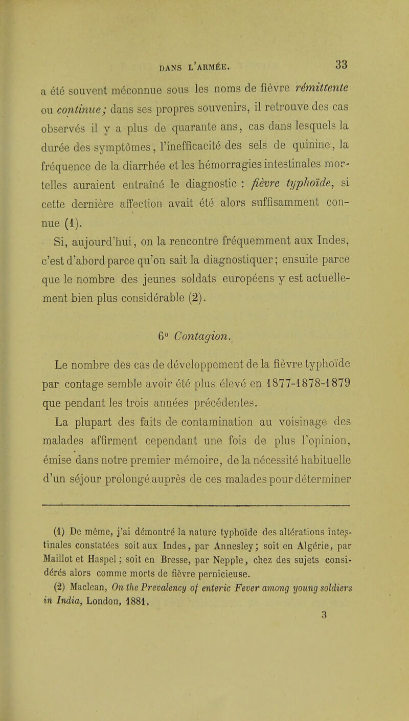 a été souvent méconnue sous les noms de fièvre rémittente ou continue; dans ses propres souvenirs, il retrouve des cas observés il y a plus de quarante ans, cas dans lesquels la durée des symptômes, l'inefficacité des sels de quinine, la fréquence de la diarrhée et les hémorragies intestinales mor- telles auraient entraîné le diagnostic : fièvre typhoïde, si cette dernière affection avait été alors suffisamment con- nue (1). Si, aujourd'hui, on la rencontre fréquemment aux Indes, c'est d'abord parce qu'on sait la diagnostiquer; ensuite parce que le nombre des jeunes soldats européens y est actuelle- ment bien plus considérable (2). 6 Contagion. Le nombre des cas de développement de la fièvre typhoïde par contage semble avoir été plus élevé en '1877-1878-1879 que pendant les trois années précédentes. La plupart des faits de contamination au voisinage des malades affirment cependant une fois de plus l'opinion, émise dans notre premier mémoire, de la nécessité habituelle d'un séjour prolongé auprès de ces malades pour déterminer (1) De môme, j'ai démontré la nalure typhoïde des altérations intes- tinales constatées soit aux Indes, par Annesley; soit en Algérie, par Maillot et Haspel ; soit en Bresse, par Nepple, chez des sujets consi- dérés alors comme morts de fièvre pernicieuse. (2) Macican, On the Prevalency of enteric Fever among young soldiers in India, London, 1881. 3