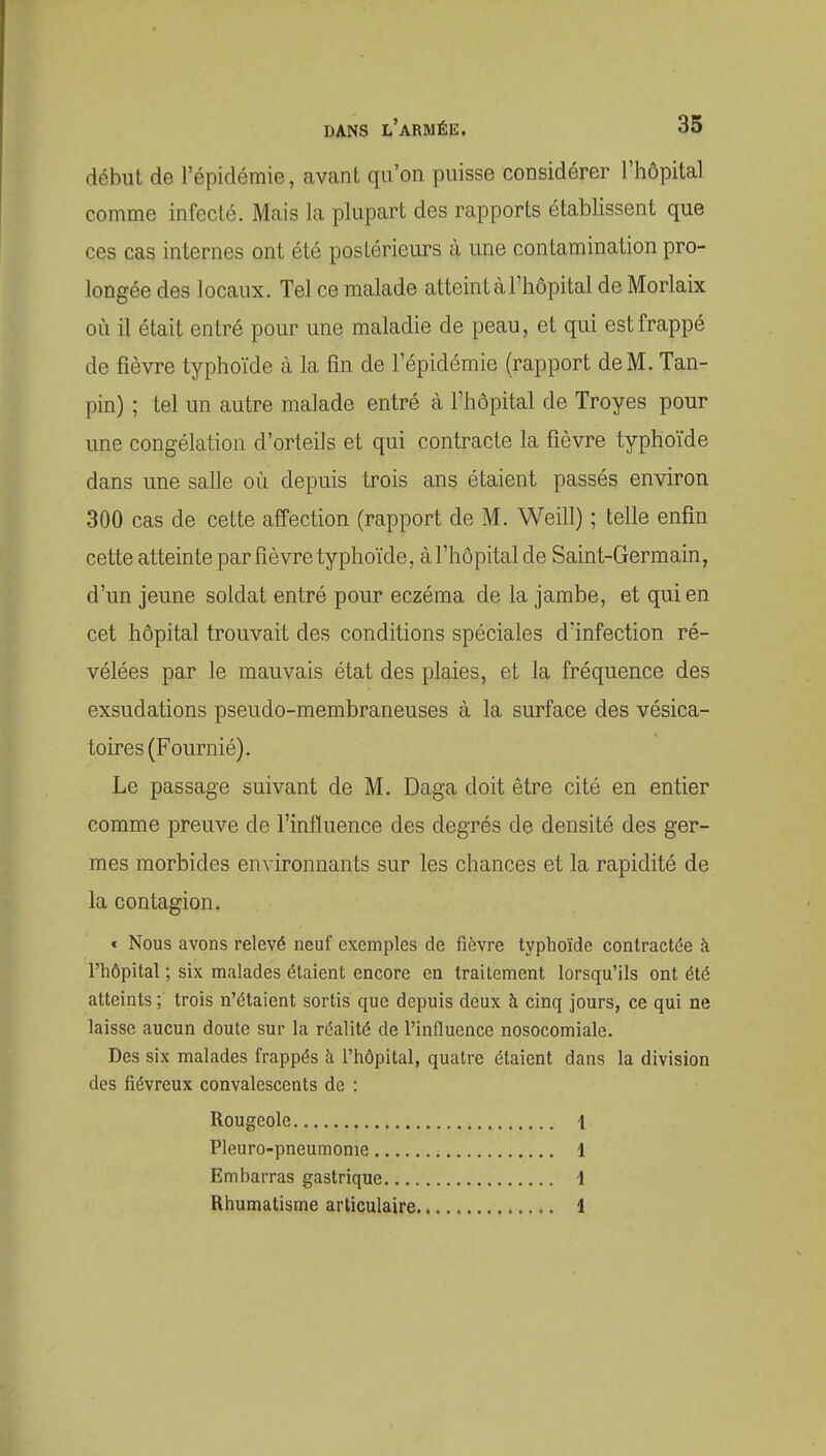 début de l'épidémie, avcant qu'on puisse considérer l'hôpital comme infecté. Mais la plupart des rapports établissent que ces cas internes ont été postérieurs à une contamination pro- longée des locaux. Tel ce malade atteint à l'hôpital de Morlaix où il était entré pour une maladie de peau, et qui est frappé de fièvre typhoïde à la fin de l'épidémie (rapport de M. Tan- pin) ; tel un autre malade entré à l'hôpital de Troyes pour une congélation d'orteils et qui contracte la fièvre typhoïde dans une salle où depuis trois ans étaient passés environ 300 cas de cette affection (rapport de M. Weill) ; telle enfin cette atteinte par fièvre typhoïde, à l'hôpital de Saint-Germain, d'un jeune soldat entré pour eczéma de la jambe, et qui en cet hôpital trouvait des conditions spéciales d'infection ré- vélées par le mauvais état des plaies, et la fréquence des exsudations pseudo-membraneuses à la surface des vésica- toires (Fournié). Le passage suivant de M. Daga doit être cité en entier comme preuve de l'influence des degrés de densité des ger- mes morbides environnants sur les chances et la rapidité de la contagion. « Nous avons relevé neuf exemples de fièvre typhoïde contractée à l'hôpital ; six malades étaient encore en traitement lorsqu'ils ont été atteints ; trois n'étaient sortis que depuis deux à cinq jours, ce qui ne laisse aucun doute sur la réalité de l'influence nosocomiale. Des six malades frappés à l'hôpital, quatre étaient dans la division des fiévreux convalescents de : Rougeole , \ Pleuro-pneumonie 1 Embarras gastrique 1 Rhumatisme articulaire 1