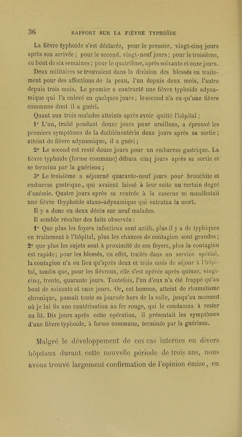 La fièvre typhoïde s'est déclarée, pour le premier, vingt-cinq jours après son arrivée ; pour le second, vingt-neuf jours ; pour le troisième, au bout de six semaines ; pour le quatrième, après soixante et onze jours. Deux militaires se trouvaient dans la division des blessés en traite- ment pour des affections de la peau, l'un depuis deux mois, l'autre depuis trois mois. Le premier a contracté une fièvre typhoïde adyna- mique qui l'a enlevé en quelques jours ; le second n'a eu qu'une fièvre commune dont il a guéri. Quant aux trois malades atteints après avoir quitté riiôpital : 1° L'un, traité pendant douze jours pour oreillons, a éprouvé les premiers symptômes de la dolhiénentérie deux jours après sa sortie ; atteint de fièvre adynamique, il a guéri ; 2° Le second est resté douze jours pour un embarras gastrique. La fièvre typhoïde (forme commune) débuta cinq jours après sa sortie et se termina par la guérison ; 3° Le troisième a séjourné quarante-neuf jours pour bronchite et embarras gastrique, qui avaient laissé à leur suite un certain degré d'anémie. Quatre jours après sa rentrée à la caserne se manifestait une fièvre thyphoïde ataxo-adynamique qui entraîna la mort. Il y a donc eu deux décès sur neuf malades. Il semble résulter des faits observés : 1° Que plus les foyers infectieux sont actifs, plus il y a de lyphiques en traitement à l'hôpital, plus les chances de contagion sont grandes ; 2° que plus les sujets sont à proximité de ces foyers, plus la contagion est rapide; pour les blessés, en effet, traités dans un service spécial, la contagion n'a eu lieu qu'après deux et trois mois de séjour à l'hôpi- tal,, tandis que, pour les fiévreux, elle s'est opérée après quinze, vingt- cinq, trente, quarante jours. Toutefois, l'un d'eux n'a été frappé qu'au bout de soixante et onze jours. Or, cet homme, atteint de rhumatisme chronique, passait toute sa journée hors de la salle, jusqu'au moment oîi je lui fis une cautérisation au fer rouge, qui le condamna à rester au lit. Dix jours après cette opération, il présentait les symptômes d'une fièvre typhoïde, à forme commune, terminée par la guérison. Malgré le développement de ces cas internes en divers hôpitaux durant cette nouvelle période de trois ans, nous avons trouvé largement confirmation de l'opinion émise, en