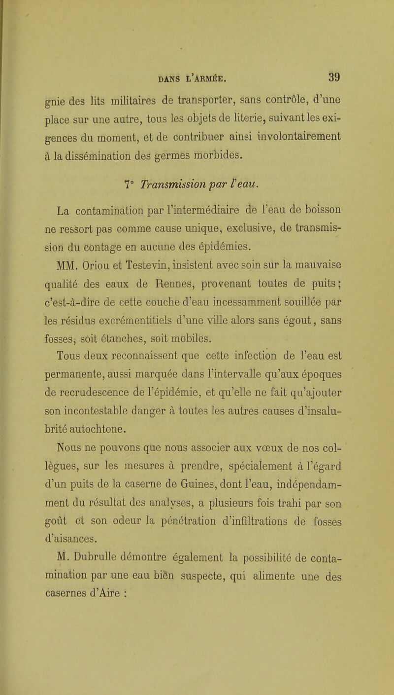gnie des lits militaires de transporter, sans contrôle, d'une place sur une autre, tous les objets de literie, suivant les exi- gences du moment, et de contribuer ainsi involontairement à la dissémination des germes morbides. 7° Transmission par l'eau. La contamination par l'intermédiaire de l'eau de boisson ne ressort pas comme cause unique, exclusive, de transmis- sion du contage en aucune des épidémies. MM. Oriou et Teste vin, insistent avec soin sur la mauvaise qualité des eaux de Rennes, provenant toutes de puits; c'est-à-dire de cette couche d'eau incessamment souillée par les résidus excrémentitiels d'une ville alors sans égout, sans fosses, soit étanches, soit mobiles. Tous deux reconnaissent que cette infection de l'eau est permanente, aussi marquée dans l'intervalle qu'aux époques de recrudescence de l'épidémie, et qu'elle ne fait qu'ajouter son incontestable danger à toutes les autres causes d'insalu- brité autochtone. Nous ne pouvons que nous associer aux voeux de nos col- lègues, sur les mesures à prendre, spécialement à l'égard d'un puits de la caserne de Guines, dont l'eau, indépendam- ment du résultat des analyses, a plusieurs fois trahi par son goût et son odeur la pénétration d'infiltrations de fosses d'aisances. M. Dubrulle démontre également la possibilité de conta- mination par une eau biën suspecte, qui alimente une des casernes d'Aire :