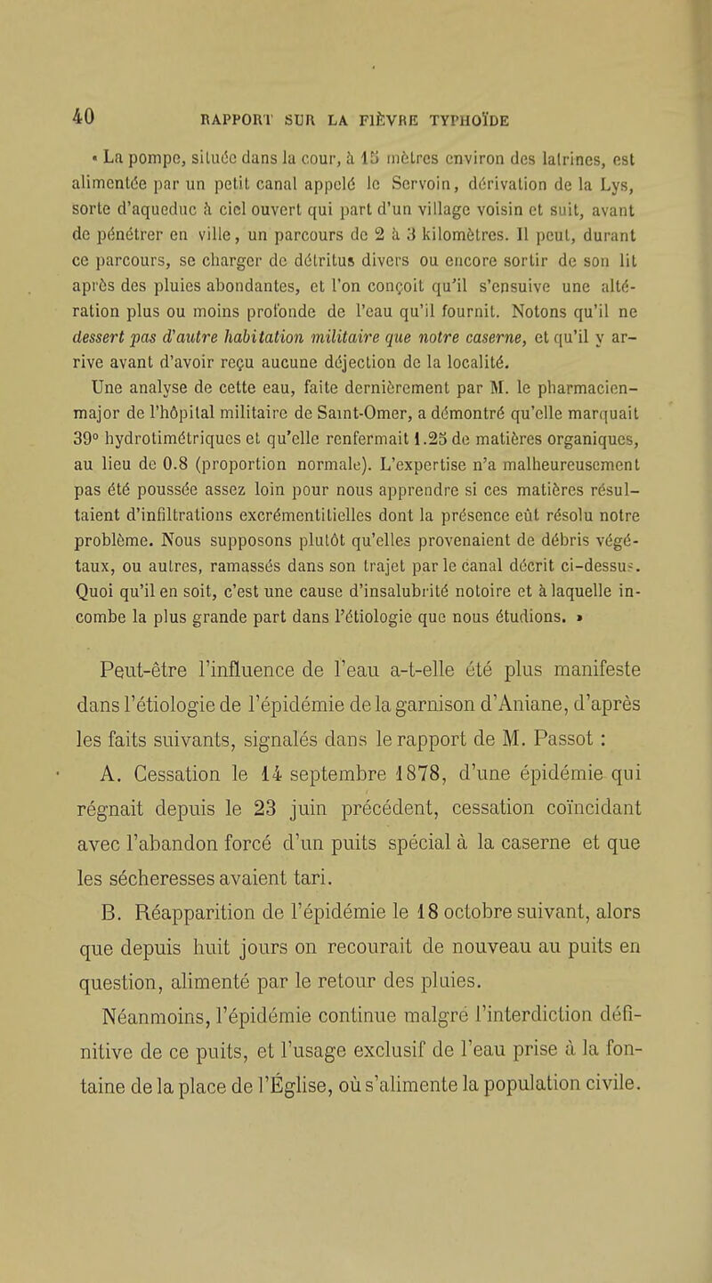 • La pompe, siluéc clans la cour, à \li iiièlres environ des lalrines, est alimentée par un petit canal appelé le Scrvoin, dérivation de la Lys, sorte d'aqueduc h ciel ouvert qui part d'un village voisin et suit, avant de pénétrer en ville, un parcours de 2 à 3 kilomètres. Il peut, durant ce parcours, se charger de détritus divers ou encore sortir de son lit après des pluies abondantes, et l'on conçoit qu'il s'ensuive une alté- ration plus ou moins profonde de l'eau qu'il fournit. Notons qu'il ne dessert pas d'autre habitation inilitaire que notre caserne, et qu'il y ar- rive avant d'avoir reçu aucune déjection de la localité. Une analyse de cette eau, faite dernièrement par M. le pharmacien- major de l'hôpital militaire de Saint-Omer, a démontré qu'elle marquait 39° hydrotimétriques et qu'elle renfermait 1.25 de matières organiques, au lieu de 0.8 (proportion normale). L'expertise n'a malheureusement pas été poussée assez loin pour nous apprendre si ces matières résul- taient d'infiltrations excrémentitielles dont la présence eût résolu notre problème. Nous supposons plutôt qu'elles provenaient de débris végé- taux, ou autres, ramassés dans son trajet par le canal décrit ci-dessu?. Quoi qu'il en soit, c'est une cause d'insalubrité notoire et à laquelle in- combe la plus grande part dans l'étiologie que nous étudions. > Pqut-être l'influence de Teau a-t-elle été plus manifeste dans l'étiologie de l'épidémie de la garnison d'Aniane, d'après les faits suivants, signalés dans le rapport de M. Passot : A. Cessation le 14 septembre 1878, d'une épidémie qui régnait depuis le 23 juin précédent, cessation coïncidant avec l'abandon forcé d'un puits spécial à la caserne et que les sécheresses avaient tari. B. Réapparition de l'épidémie le 18 octobre suivant, alors que depuis huit jours on recourait de nouveau au puits en question, alimenté par le retour des pluies. Néanmoins, l'épidémie continue malgré l'interdiction défi- nitive de ce puits, et l'usage exclusif de l'eau prise à la fon- taine de la place de l'ÉgUse, où s'alimente la population civile.