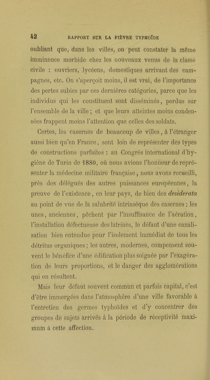 oubliant que, dans les villes, on peut constater la même imminence morbide chez les nouveaux venus de la classe civile : ouvriers, lycéens, domestiques arrivant des cam- pagnes, etc. On s'aperçoit moins, il est vrai, de l'importance des pertes subies par ces dernières catégories, parce que les individus qui les constituent sont disséminés, perdus sur l'ensemble de la ville ; et que leurs atteintes moins conden- sées frappent moins l'attention que celles des soldats. Certes, les casernes de beaucoup de villes, à l'étranger aussi bien qu'en France, sont loin de représenter des types de constructions parfaites : au Congrès international d'hy- giène de Turin de 1880, où nous avions l'honneur de repré- senter la médecine militaire française, nous avons recueilli, près des délégués des autres puissances européennes, la preuve de l'existence, en leur pays, de bien des desiderata au point de vue de la sal abrité intrinsèque des casernes : les unes, anciennes, pèchent par l'insuffisance de l'aération, l'installation défectueuse des latrines, le défaut d'une canali- sation bien entendue pour l'isolement immédiat de tous les détritus organiques ; les autres, modernes, compensent sou- vent le bénéfice d'une édification plus soignée par l'exagéra- tion de leurs proportions, et le danger des agglomérations qui en résultent. Mais leur défaut souvent commtm et parfois capital, c'est d'être immergées dans l'atmosphère d'une ville favorable à l'entretien des germes typhoïdes et d'y concentrer des groupes de sujets arrivés à la période de réceptivité maxi- mum à cette affection.