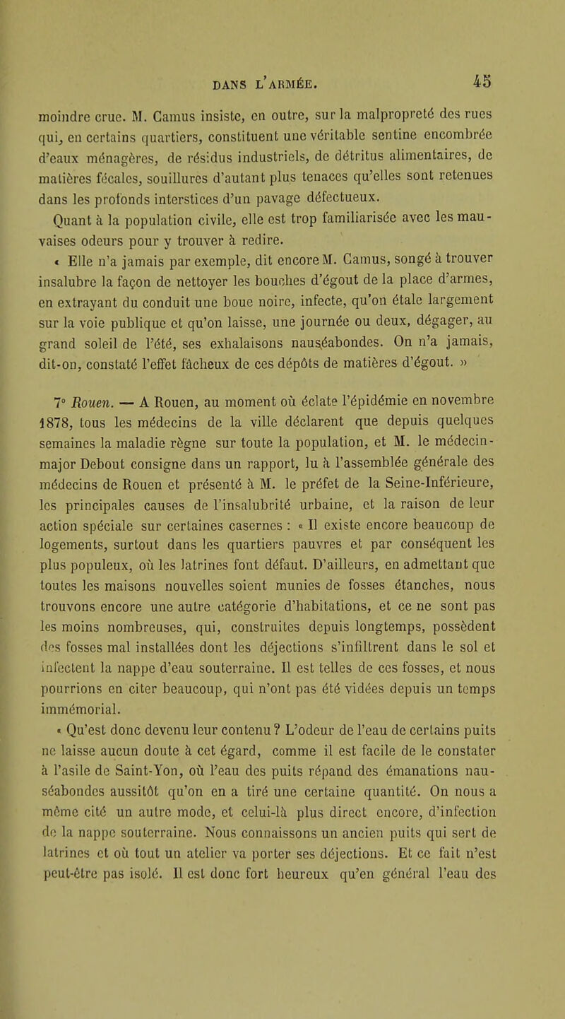 moindre crue. M. Camus insiste, en outre, sur la malpropreté des rues qui, en certains quartiers, constituent une véritable senline encombrée d'eaux ménagères, de résidus industriels, de détritus alimentaires, de matières fécales, souillures d'autant plus tenaces qu'elles sont retenues dans les profonds interstices d'un pavage défectueux. Quant à la population civile, elle est trop familiarisée avec les mau- vaises odeurs pour y trouver à redire. « Elle n'a jamais par exemple, dit encore M. Camus, songé à trouver insalubre la façon de nettoyer les bouches d'égout de la place d'armes, en extrayant du conduit une boue noire, infecte, qu'on étale largement sur la voie publique et qu'on laisse, une journée ou deux, dégager, au grand soleil de l'été, ses exhalaisons naus^éabondes. On n'a jamais, dit-on, constaté l'effet fâcheux de ces dépôts de matières d'égout. » 7° Rouen. — A Rouen, au moment où éclate l'épidémie en novembre 1878, tous les médecins de la ville déclarent que depuis quelques semaines la maladie règne sur toute la population, et M. le médecin- major Debout consigne dans un rapport, lu h l'assemblée générale des médecins de Rouen et présenté à M. le préfet de la Seine-Inférieure, les principales causes de l'insalubrité urbaine, et la raison de leur action spéciale sur certaines casernes : « Il existe encore beaucoup de logements, surtout dans les quartiers pauvres et par conséquent les plus populeux, où les latrines font défaut. D'ailleurs, en admettant que toutes les maisons nouvelles soient munies de fosses étanches, nous trouvons encore une autre catégorie d'habitations, et ce ne sont pas les moins nombreuses, qui, construites depuis longtemps, possèdent dos fosses mal installées dont les déjections s'infiltrent dans le sol et ial'eclent la nappe d'eau souterraine. Il est telles de ces fosses, et nous pourrions en citer beaucoup, qui n'ont pas été vidées depuis un temps immémorial. « Qu'est donc devenu leur contenu? L'odeur de l'eau de certains puits ne laisse aucun doute à cet égard, comme il est facile de le constater à l'asile de Saint-Yon, où l'eau des puits répand des émanations nau- séabondes aussitôt qu'on en a tiré une certaine quantité. On nous a môme cité un autre mode, et celui-là plus direct encore, d'infection do la nappe souterraine. Nous connaissons un ancien puits qui sert de latrines et où tout un atelier va porter ses déjections. Et ce fait n'est peut-être pas isolé. 11 est donc fort heureux qu'en général l'eau des