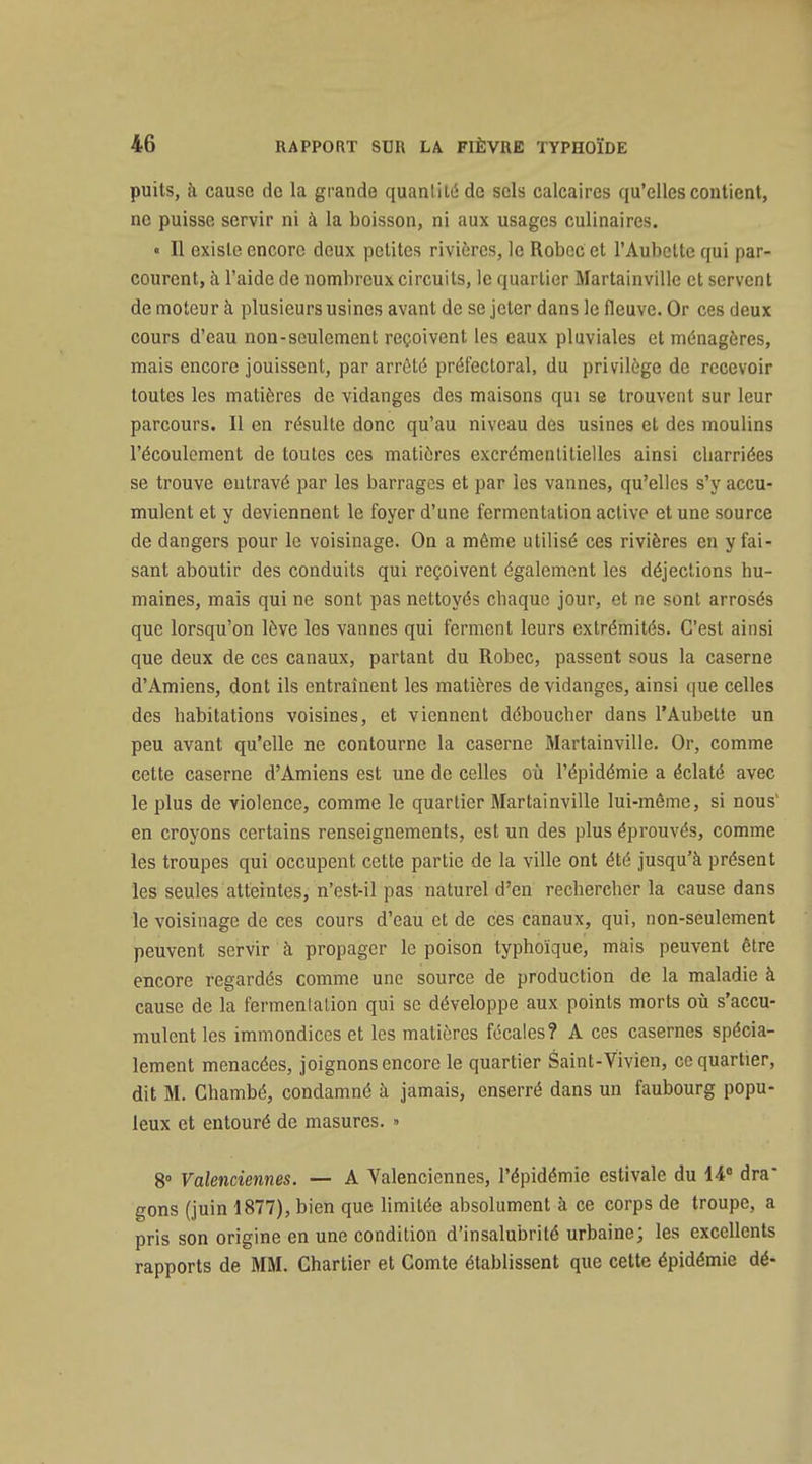 puits, k cause de la grande quantité de sels calcaires qu'elles contient, ne puisse servir ni à la boisson, ni aux usages culinaires. « Il existe encore deux petites rivières, le Robccet l'Aubctto qui par- courent, à l'aide de nombreux circuits, le quartier Martainville et servent de moteur à plusieurs usines avant de se jeter dans le fleuve. Or ces deux cours d'eau non-seulement reçoivent les eaux pluviales et ménagères, mais encore jouissent, par arrêté préfectoral, du privilège de recevoir toutes les matières de vidanges des maisons qui se trouvent sur leur parcours. Il en résulte donc qu'au niveau des usines et des moulins l'écoulement de toutes ces matières excrémenlitielles ainsi charriées se trouve entravé par les barrages et par les vannes, qu'elles s'y accu- mulent et y deviennent le foyer d'une fermentation active et une source de dangers pour le voisinage. On a même utilisé ces rivières en y fai- sant aboutir des conduits qui reçoivent également les déjections hu- maines, mais qui ne sont pas nettoyés chaque jour, et ne sont arrosés que lorsqu'on lève les vannes qui ferment leurs extrémités. C'est ainsi que deux de ces canaux, partant du Robec, passent sous la caserne d'Amiens, dont ils entraînent les matières de vidanges, ainsi que celles des habitations voisines, et viennent déboucher dans l'Aubette un peu avant qu'elle ne contourne la caserne Martainville, Or, comme cette caserne d'Amiens est une de celles où l'épidémie a éclaté avec le plus de violence, comme le quartier Martainville lui-même, si nous' en croyons certains renseignements, est un des plus éprouvés, comme les troupes qui occupent cette partie de la ville ont été jusqu'à présent les seules atteintes, n'est-il pas naturel d'en rechercher la cause dans le voisinage de ces cours d'eau et de ces canaux, qui, non-seulement peuvent servir à propager le poison typhoïque, mais peuvent être encore regardés comme une source de production de la maladie à cause de la fermentation qui se développe aux points morts oii s'accu- mulent les immondices et les matières fécales? A ces casernes spécia- lement menacées, joignons encore le quartier Saint-Vivien, ce quartier, dit M. Chambé, condamné à jamais, enserré dans un faubourg popu- leux et entouré de masures. » 8° Valenciennes. — A Valencicnnes, l'épidémie estivale du ii dra gons (juin 1877), bien que limitée absolument à ce corps de troupe, a pris son origine en une condition d'insalubrité urbaine; les excellents rapports de MM. Chartier et Comte établissent que cette épidémie dé-
