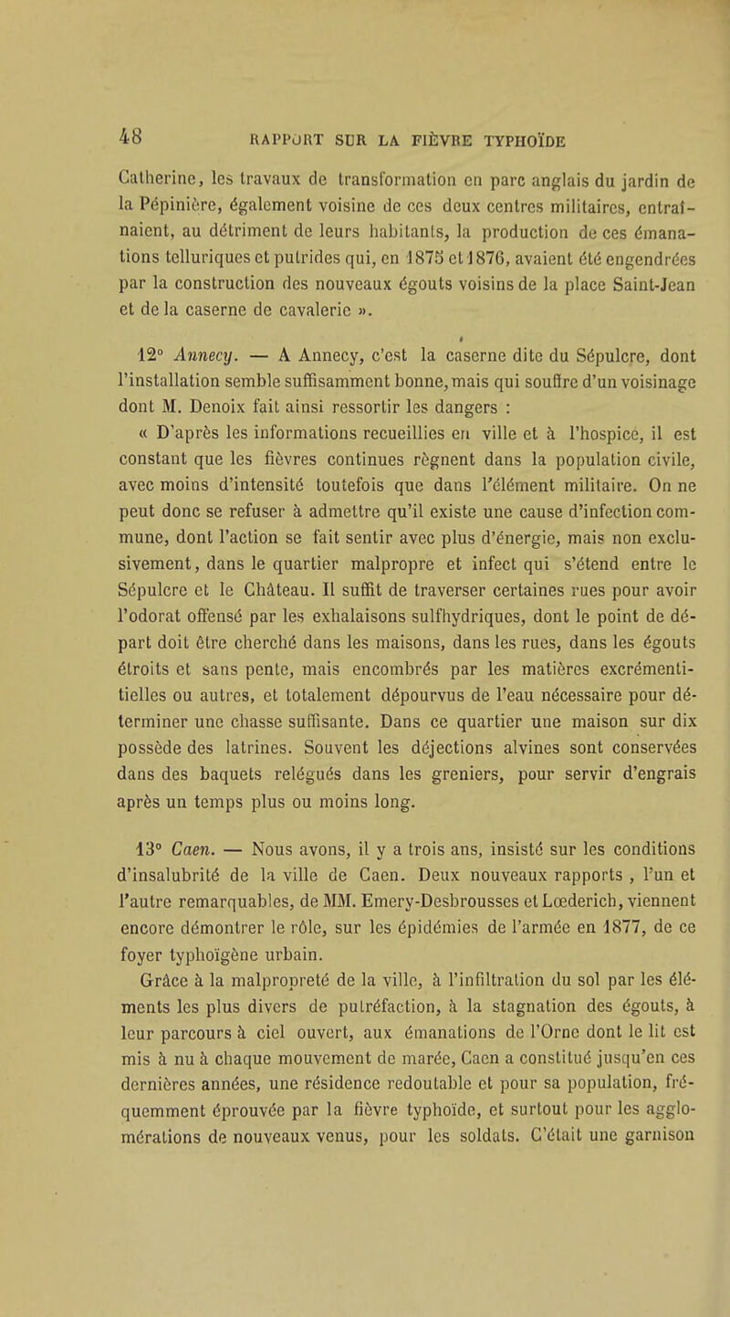Catherine, les travaux de transformation en parc anglais du jardin de la Pépinière, également voisine de ces deux centres militaires, entraî- naient, au détriment de leurs habitants, la production de ces émana- tions telluriques et putrides qui, en 187Sct1876, avaient été engendrées par la construction des nouveaux égouts voisins de la place Saint-Jean et delà caserne de cavalerie ». 12° Annecy. — A Annecy, c'est la caserne dite du Sépulcre, dont l'installation semble suffisamment bonne, mais qui souffre d'un voisinage dont M. Denoix fait ainsi ressortir les dangers : « D'après les informations recueillies en ville et à l'hospice, il est constant que les fièvres continues régnent dans la population civile, avec moins d'intensité toutefois que dans l'élément militaire. On ne peut donc se refuser à admettre qu'il existe une cause d'infection com- mune, dont l'action se fait sentir avec plus d'énergie, mais non exclu- sivement, dans le quartier malpropre et infect qui s'étend entre le Sépulcre et le Château. Il suffit de traverser certaines rues pour avoir l'odorat offensé par les exhalaisons sulfhydriques, dont le point de dé- part doit être cherché dans les maisons, dans les rues, dans les égouts étroits et sans pente, mais encombrés par les matières excrémenti- tielles ou autres, et totalement dépourvus de l'eau nécessaire pour dé- terminer une chasse suffisante. Dans ce quartier une maison sur dix possède des latrines. Souvent les déjections alvines sont conservées dans des baquets relégués dans les greniers, pour servir d'engrais après un temps plus ou moins long. 13° Caen. — Nous avons, il y a trois ans, insisté sur les conditions d'insalubrité de la ville de Caen. Deux nouveaux rapports , l'un et l'autre remarquables, de MM. Emery-Desbrousses et Lœderich, viennent encore démontrer le rôle, sur les épidémies de l'armée en 1877, de ce foyer typhoïgène urbain. Grâce à la malpropreté de la ville, à l'infiltralion du sol par les élé- ments les plus divers de putréfaction, à la stagnation des égouts, à leur parcours à ciel ouvert, aux émanations de l'Orne dont le lit est mis à nu à chaque mouvement de marée, Caen a constitué jusqu'en ces dernières années, une résidence redoutable et pour sa population, fré- quemment éprouvée par la fièvre typhoïde, et surtout pour les agglo- mérations de nouveaux venus, pour les soldats. C'était une garnison