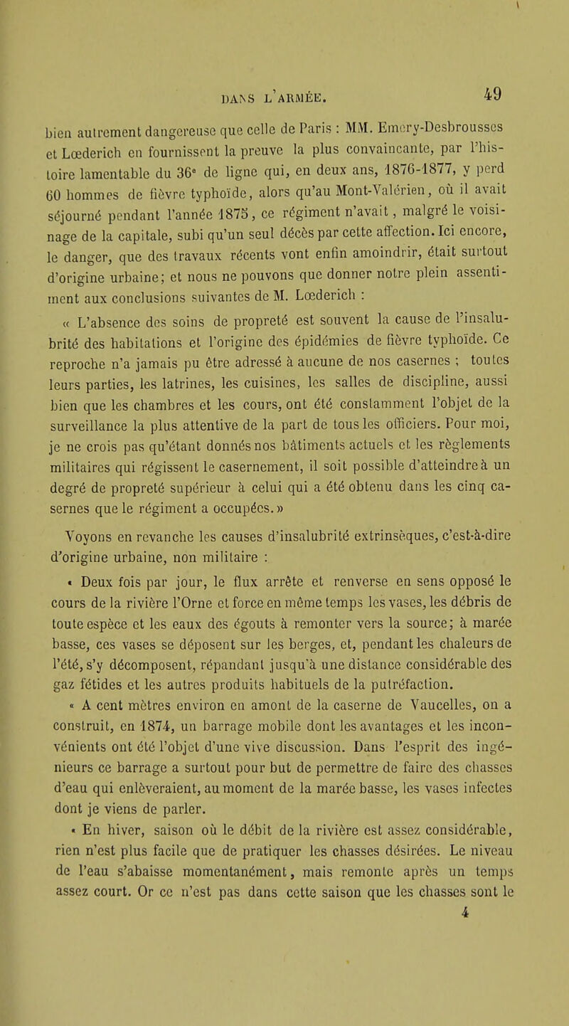 bien autrement dangereuse que celle de Paris : MM. Emory-Desbrousscs et Lœderich en fournissent la preuve la plus convaincante, par l'his- toire lamentable du 36° de ligne qui, en deux ans, 1876-1877, y perd 60 hommes de lièvre typhoïde, alors qu'au Mont-Valérien, où il avait séjourné pendant l'année 1875, ce régiment n'avait, malgré le voisi- nage de la capitale, subi qu'un seul décès par cette affection. Ici encore, le danger, que des travaux récents vont enfin amoindrir, était surtout d'origine urbaine; et nous ne pouvons que donner notre plein assenti- ment aux conclusions suivantes de M. Lœderich : « L'absence des soins de propreté est souvent la cause de l'insalu- brité des habitations et l'origine des épidémies de fièvre typlioïde. Ce reproche n'a jamais pu être adressé à aucune de nos casernes ; toutes leurs parties, les latrines, les cuisines, les salles de discipline, aussi bien que les chambres et les cours, ont été constamment l'objet de la surveillance la plus attentive de la part de tous les officiers. Pour moi, je ne crois pas qu'étant donnés nos bâtiments actuels et les règlements militaires qui régissent le casernement, il soit possible d'atteindre à un degré de propreté supérieur à celui qui a été obtenu dans les cinq ca- sernes que le régiment a occupées.» Voyons en revanche les causes d'insalubrité extrinsèques, c'est-à-dire d'origine urbaine, non militaire : « Deux fois par jour, le flux arrête et renverse en sens opposé le cours de la rivière l'Orne et force en même temps les vases, les débris de toute espèce et les eaux des égouts à remonter vers la source; à marée basse, ces vases se déposent sur les berges, et, pendant les chaleurs de l'été, s'y décomposent, répandant jusqu'à une distance considérable des gaz fétides et les autres produits habituels de la putréfaction. « A cent mètres environ en amont de la caserne de Vaucelles, on a construit, en 1874, un barrage mobile dont les avantages et les incon- vénients ont été l'objet d'une vive discussion. Dans l'esprit des ingé- nieurs ce barrage a surtout pour but de permettre de faire des chasses d'eau qui enlèveraient, au moment de la marée basse, les vases infectes dont je viens de parler. « En hiver, saison oià le débit de la rivière est assez considérable, rien n'est plus facile que de pratiquer les chasses désirées. Le niveau de l'eau s'abaisse momentanément, mais remonte après un temps assez court. Or ce n'est pas dans cette saison que les chasses sont le 4
