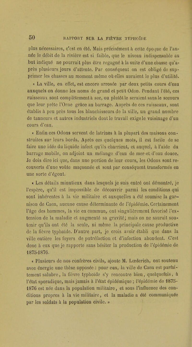 plus nécessaires, c'est en été. Mais précisément à celte époque de l'an- née le débit de la rivière est si faible, que le niveau indispensable au but indiqué ne pourrait plus être regagné à la suite d'une cbasso qu'a- près plusieurs jours d'attente. Par conséquent on est obligé do sup- primer les chasses au moment môme où elles auraient le plus d'utilité. « La ville, en effet, est encore arrosée par deux petits cours d'eau auxquels on donne les noms de grand et petit Odon. Pendant l'été, ces ruisseaux sont complètement à sec, ou plutôt le seraient sans le secours que leur prête l'Orne grâce au barrage. Auprès de ces ruisseaux, sont établis à peu près tous les blanchisseurs de la ville, un grand nombre de tanneurs et autres industriels dont le travail exige le voisinage d'un cours d'eau. « Enfin ces Odons servent de latrines à la plupart des maisons con- struites sur leurs bords. Après ces quelques mots, il est facile de se faire une idée du liquide infect qu'ils charrient, et auquel, à l'aide du barrage mobile, on adjoint un mélange d'eau de mer et d'eau douce. Je dois dire ici que, dans une portion de leur cours, les Odons sont re- couverts d'une voûte maçonnée et sont par conséquent transformés en une sorte d'égout. f Les détails minutieux dans lesquels je suis entré ont démontré, je l'espère, qu'il est impossible de découvrir parmi les conditions qui sont inhérentes à la vie militaire et auxquelles a été soumise la gar- nison de Caen, aucune cause déterminante de l'épidémie. Certainement l'âge des hommes, la vie en commun, ont singulièrement favorisé l'ex- tension de la maladie et augmenté sa gravité; mais on ne saurait sou- tenir qu'ils ont été la seule, ni même la principale cause productive de la fièvre typhoïde. D'autre part, je crois avoir établi que dans la ville entière les foyers de putréfaction et d'infection abondent. C'est donc à eux que je rapporte sans hésiter la production de l'épidémie de 187M876. t Plusieurs de nos confrères civils, ajoute M. Lœderich, ont soutenu avec énergie une thèse opposée : pour eux, la ville de Caen est parfai- tement salubre, la fièvre typhoïde s'y rencontre bien, quelquefois, à l'état sporadique, mais jamais à l'état épidémique; l'épidémie de 4875- 1876 est née dans la population militaire, et sous l'influence dos con- ditions propres à la vie militaire, et la maladie a été communiquée par les soldats à la population civile. »