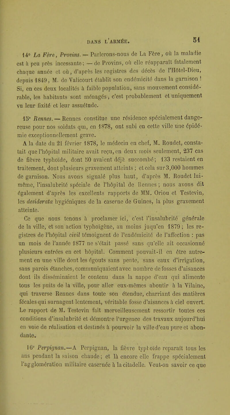 iio La Fère, Provins. — Parlerons-nous de La Fère, où la maladie est à peu près incessante; — de Provins, où elle réapparaît fatalement chaque année et où, d'après les registres des décès de l'Hôtel-Dieu, depuis 1849, M. de Valicourt établit son endémicité dans la garnison ! Si, en ces deux localités à faible population, sans mouvement considé- rable, les habitants sont ménagés, c'est probablement et uniquement vu leur lîxité et leur assuétude. 15 Rennes. —Rennes constitue une résidence spécialement dange- reuse pour nos soldats qui, en 1878, ont subi en cette ville une épidé- mie exceptionnellement grave. A la date du 21 février 1878, le médecin en chef, M. Roudet, consta- tait que l'hôpital militaire avait reçu, en deux mois seulement, 237 cas de fièvre typhoïde, dont 50 avaient déjà, succombé; 133 restaient en traitement, dont plusieurs gravement atteints ; et cela sur 3,000 hommes de garnison. Nous avons signalé plus haut, d'après M. Roudet lui- même, l'insalubrité spéciale de l'hôpital de Rennes ; nous avons dit également d'après les excellents rapports de MM. Oriou et Testevin, les desiderata hygiéniques de la caserne de Guines, la plus gravement atteinte. Ce que nous tenons à proclamer ici, c'est l'insalubrité générale de la ville, et son action typhoïgône, au moins juqu'en 1879 ; les re- gistres de l'hôpital civil témoignent de l'endémicité de l'affection : pas un mois de l'année 1877 ne s'était passé sans qu'elle ait occasionné plusieurs entrées en cet hôpital. Comment pouvait-il en être autre- ment en une ville dont les égouts sans pente, sans eaux d'irrigation, sans parois étanches, communiquaient avec nombre de fosses d'aisances dont ils disséminaient le contenu dans la nappe d'eau qui alimente tous les puits de la ville, pour aller eux-mêmes aboutir à la Vilaine, qui traverse Rennes dans toute son étendue, charriant des matières fécales qui surnagent lentement, véritable fosse d'aisances Ji ciel ouvert. Le rapport de M. Testevin fait merveilleusement ressortir toutes ces conditions d'insalubrité et démontre l'urgence des travaux aujourd'hui en voie de réalisation et destinés à pourvoir la ville d'eau pure et abon- dante. 16° Perpignan.—A Perpignan, la fièvre typhoïde reparaît tous les ans pendant la saison chaude; et là encore elle frappe spécialement l'agglomération militaire casernée à la citadelle. Veut-on savoir ce que