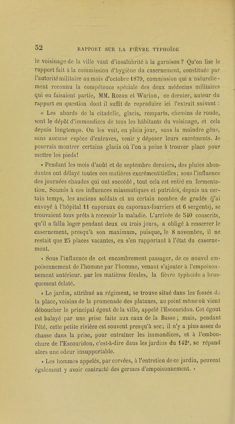 le voisinage de la ville vaut d'iiisalul^rilé ii la garnison? Qu'on lise le rapport fait à la commission d'hygiène du casernement, constituée par l'autorité militaire au mois d'octobre 1879, commission qui a naturelle- ment reconnu la compétence spéciale des deux médecins militaires qui en faisaient partie, MM. Rozan et Warion, ce dernier, auteur du rapport en question dont il suffit de reproduire ici l'extrait suivant : « Les abords de la citadelle, glacis, remparts, chemins de ronde, sont le dépôt d'immondices de tous les habitants du voisinage, et cela depuis longtemps. On les voit, en plein jour, sans la moindre gône, sans aucune espèce d'entraves, venir y déposer leurs excréments. Je pourrais montrer certains glacis oîi l'on a peine à trouver place pour mettre les pieds! « Pendant les mois d'août et de septembre derniers, des pluies abon- dantes ont délayé toutes ces matières excrémentitielles; sous l'influence des journées chaudes qui ont succédé, tout cela est entré en fermenta- tion. Soumis à ces influences miasmatiques et putrides, depuis un cer- tain temps, les anciens soldats et un certain nombre de gradés (j'ai envoyé à l'hôpital i l caporaux ou caporaux-fourriers et 6 sergents), se trouvaient tous prêts à recevoir la maladie. L'arrivée de S40 conscrits, qu'il a fallu loger pendant deux ou trois jours, a obligé à resserrer le casernement, presqu'à son maximum, puisque, le 8 novembre, il ne restait que 25 places vacantes, en s'en rapportant à l'état du caserne- ment. « Sous l'influence de cet encombrement passager, de ce nouvel em- poisonnement de l'homme par l'homme, venant s'ajoutera l'empoison- nement antérieur, par les matières fécales, la fièvre typhoïde a brus- quement éclaté. « Le jardin, attribué au régiment, se trouve situé dans les fossés do la place, voisins de la promenade des platanes, au point mêmeoîi vient déboucher le principal égout de la ville, appelé l'Escouridon. Cet égout est balayé par une prise faite aux eaux de la Basse ; mais, pendant l'été, cette petite rivière est souvent presqu'à sec; il n'y a plus assez do chasse dans la prise, pour entraîner les immondices, et à l'embou- chure de l'Escouridon, c'est-à-dire dans les jardins du 442% se répand alors une odeur insupportable. « Les hommes appelés, par corvées, à l'entretien de ce jardin, peuvent également y avoir contracté des germes d'empoisonnement. »