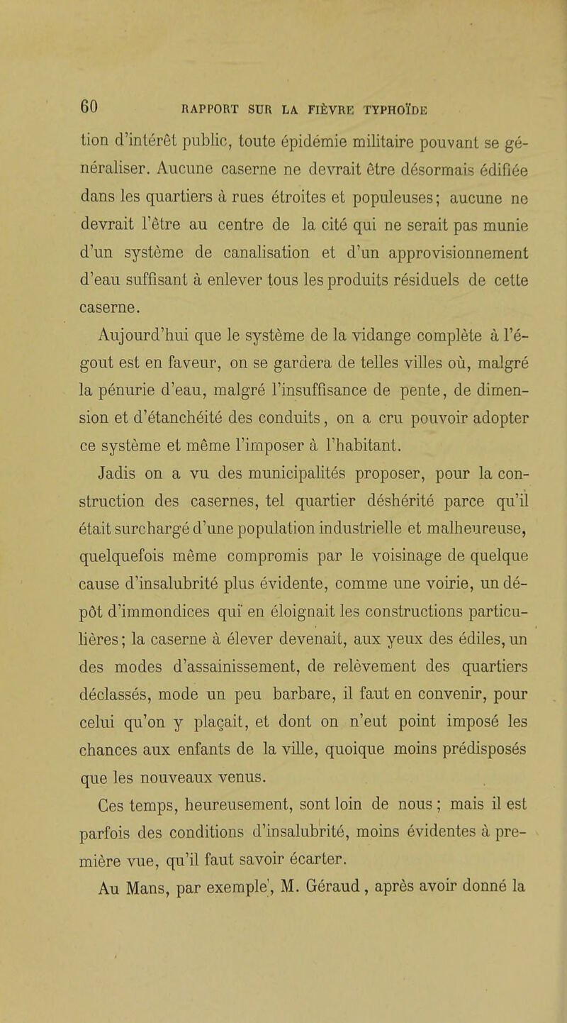 lion d'intérêt public, toute épidémie militaire pouvant se gé- néraliser. Aucune caserne ne devrait être désormais édifiée dans les quartiers à rues étroites et populeuses ; aucune ne devrait l'être au centre de la cité qui ne serait pas munie d'un système de canalisation et d'un approvisionnement d'eau suffisant à enlever tous les produits résiduels de cette caserne. Aujourd'hui que le système de la vidange complète à l'é- gout est en faveur, on se gardera de telles villes où, malgré la pénurie d'eau, malgré l'insuffisance de pente, de dimen- sion et d'étanchéité des conduits, on a cru pouvoir adopter ce système et même l'imposer à l'habitant. Jadis on a vu des municipalités proposer, pour la con- struction des casernes, tel quartier déshérité parce qu'il était surchargé d'une population industrielle et malheureuse, quelquefois même compromis par le voisinage de quelque cause d'insalubrité plus évidente, comme une voirie, un dé- pôt d'immondices qui en éloignait les constructions particu- Mères ; la caserne à élever devenait, aux yeux des édiles, un des modes d'assainissement, de relèvement des quartiers déclassés, mode un peu barbare, il faut en convenir, pour celui qu'on y plaçait, et dont on n'eut point imposé les chances aux enfants de la ville, quoique moins prédisposés que les nouveaux venus. Ces temps, heureusement, sont loin de nous ; mais il est parfois des conditions d'insalubrité, moins évidentes à pre- mière vue, qu'il faut savoir écarter. Au Mans, par exemple, M. Géraud, après avoir donné la