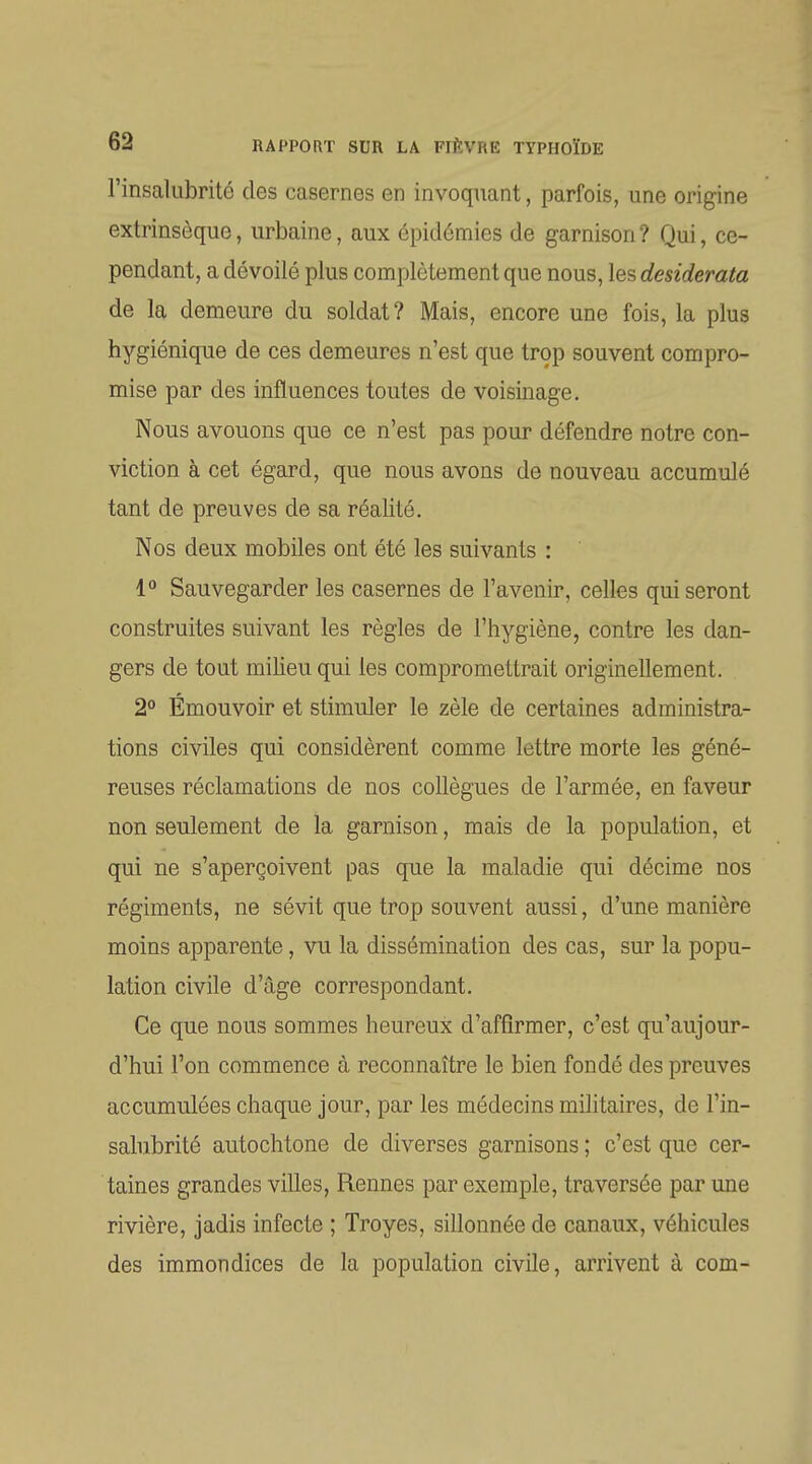 l'insalubrité des casernes en invoquant, parfois, une origine extrinsèque, urbaine, aux épidémies de garnison? Qui, ce- pendant, a dévoilé plus complètement que nous, les desiderata de la demeure du soldat? Mais, encore une fois, la plus hygiénique de ces demeures n'est que trop souvent compro- mise par des influences toutes de voisinage. Nous avouons que ce n'est pas pour défendre notre con- viction à cet égard, que nous avons de nouveau accumulé tant de preuves de sa réalité. Nos deux mobiles ont été les suivants : 1° Sauvegarder les casernes de l'avenir, celles qui seront construites suivant les règles de l'hygiène, contre les dan- gers de tout milieu qui les compromettrait originellement. 2° Émouvoir et stimuler le zèle de certaines administra- tions civiles qui considèrent comme lettre morte les géné- reuses réclamations de nos collègues de l'armée, en faveur non seulement de la garnison, mais de la population, et qui ne s'aperçoivent pas que la maladie qui décime nos régiments, ne sévit que trop souvent aussi, d'une manière moins apparente, vu la dissémination des cas, sur la popu- lation civile d'âge correspondant. Ce que nous sommes heureux d'affirmer, c'est qu'aujour- d'hui l'on commence à reconnaître le bien fondé des preuves accumulées chaque jour, par les médecins militaires, de l'in- salubrité autochtone de diverses garnisons ; c'est que cer- taines grandes villes, Rennes par exemple, traversée par une rivière, jadis infecte ; Troyes, sillonnée de canaux, véhicules des immondices de la population civile, arrivent à com-