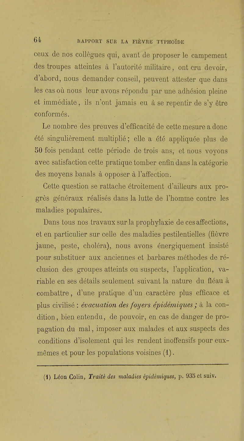 ceux de nos collègues qui, avant de proposer le campement des troupes atteintes à l'autorité militaire, ont cru devoir, d'abord, nous demander conseil, peuvent attester que dans les cas où nous leur avons répondu par une adhésion pleine et immédiate, ils n'ont jamais eu à se repentir de s'y être conformés. Le nombre des preuves d'efficacité de cette mesure a donc été singulièrement multiplié ; elle a été appliquée plus de 50 fois pendant cette période de trois ans, et nous voyons avec satisfaction cette pratique tomber enfin dans la catégorie des moyens banals à opposer à l'affection. Cette question se rattache étroitement d'ailleurs aux pro- grès généraux réalisés dans la lutte de l'homme contre les maladies populaires. Dans tous nos travaux sur la prophylaxie de ces affections, et en particulier sur celle des maladies pestilentielles (fièvre jaune, peste, choléra), nous avons énergiquement insisté pour substituer aux anciennes et barbares méthodes de ré- clusion des groupes atteints ou suspects, l'application, va- riable en ses détails seulement suivant la nature du fléau à combattre, d'une pratique d'un caractère plus efficace et plus civilisé : évacuation des foyers épidémiques ; à la con- dition , bien entendu, de pouvoir, en cas de danger de pro- pagation du mal, imposer aux malades et aux suspects des conditions d'isolement qui les rendent in offensifs pour eux- mêmes et pour les populations voisines (1).