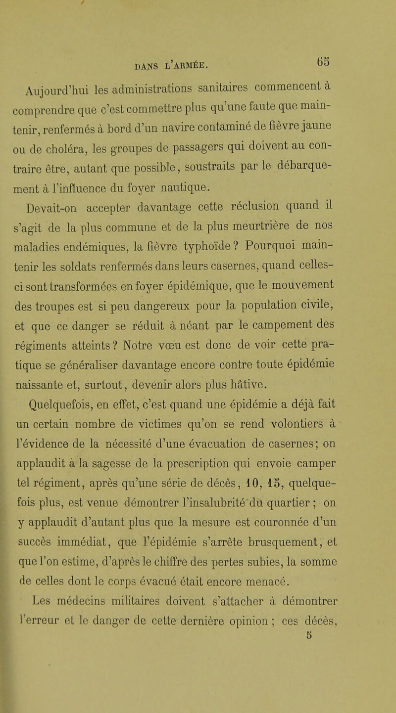 Aujourd'hui les administrations sanitaires commencent à comprendre que c'est commettre plus qu'une faute que main- tenir, renfermés à bord d'un navire contaminé de fièvre jaune ou de choléra, les groupes de passagers qui doivent au con- traire être, autant que possible, soustraits par le débarque- ment à l'influence du foyer nautique. Devait-on accepter davantage cette réclusion quand il s'agit de la plus commune et de la plus meurtrière de nos maladies endémiques, la fièvre typhoïde ? Pourquoi main- tenir les soldats renfermés dans leurs casernes, quand celles- ci sont transformées en foyer épidémique, que le mouvement des troupes est si peu dangereux pour la population civile, et que ce danger se réduit à néant par le campement des régiments atteints ? Notre vœu est donc de voir cette pra- tique se généraliser davantage encore contre toute épidémie naissante et, surtout, devenir alors plus hâtive. Quelquefois, en effet, c'est quand une épidémie a déjà fait un certain nombre de victimes qu'on se rend volontiers à l'évidence de la nécessité d'une évacuation de casernes ; on applaudit à la sagesse de la prescription qui envoie camper tel régiment, après qu'une série de décès, 10, 15, quelque- fois plus, est venue démontrer l'insalubrité du quartier ; on y applaudit d'autant plus que la mesure est couronnée d'un succès immédiat, que l'épidémie s'arrête brusquement, et que l'on estime, d'après le chiffre des pertes subies, la somme de celles dont le corps évacué était encore menacé. Les médecins militaires doivent s'attacher à démontrer l'erreur et le danger de cette dernière opinion ; ces décès.