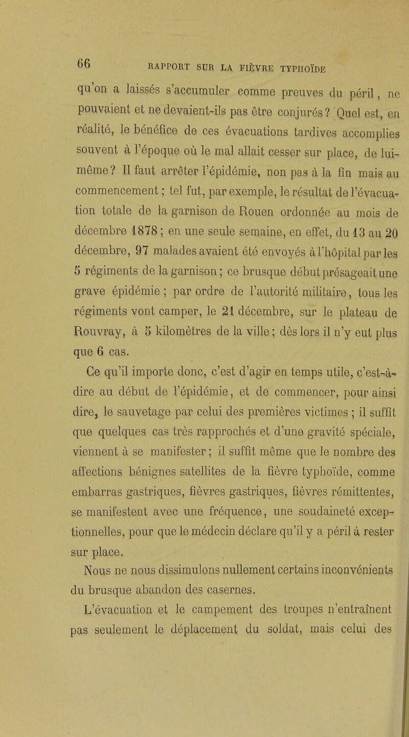 qu'on a laissés s'accumuler comme preuves du péril, ne pouvaient et ne devaient-ils pas être conjurés? Quel est, en réalité, le bénéfice de ces évacuations tardives accomplies souvent à l'époque où le mal allait cesser sur place, de lui- même? Il faut arrêter l'épidémie, non pas à la fin mais au commencement ; tel fut, par exemple, le résultat de l'évacua- tion totale de la garnison de Rouen ordonnée au mois de décembre 1878 ; en une seule semaine, en effet, du 13 au 2Q décembre, 97 malades avaient été envoyés à l'hôpital par les 5 régiments de la garnison; ce brusque début présageait une grave épidémie ; par ordre de l'autorité militaire, tous les régiments vont camper, le 21 décembre, sur le plateau de Rouvray, à 5 kilomètres de la ville ; dès lors il n'y eut plus que 6 cas. Ce qu'il importe donc, c'est d'agir en temps utile, c'est-^à* dire au début de l'épidémie, et de commencer, pour ainsi dire, le sauvetage par celui des premières victimes ; il suffît que quelques cas très rapprochés et d'une gravité spéciale, viennent à se manifester ; il suffit même que le nombre des affections bénignes satellites de la fièvre typhoïde, comme embarras gastriques, fièvres gastriques, fièvres rémittentes, se manifestent avec une fréquence, une soudaineté excep- tionnelles, pour que le médecin déclare qu'il y a péril à rester sur place. Nous ne nous dissimulons nullement certains inconvénients du brusque abandon des casernes. L'évacuation et le campement des troupes n'entraînent pas seulement le déplacement du soldat, mais celui des