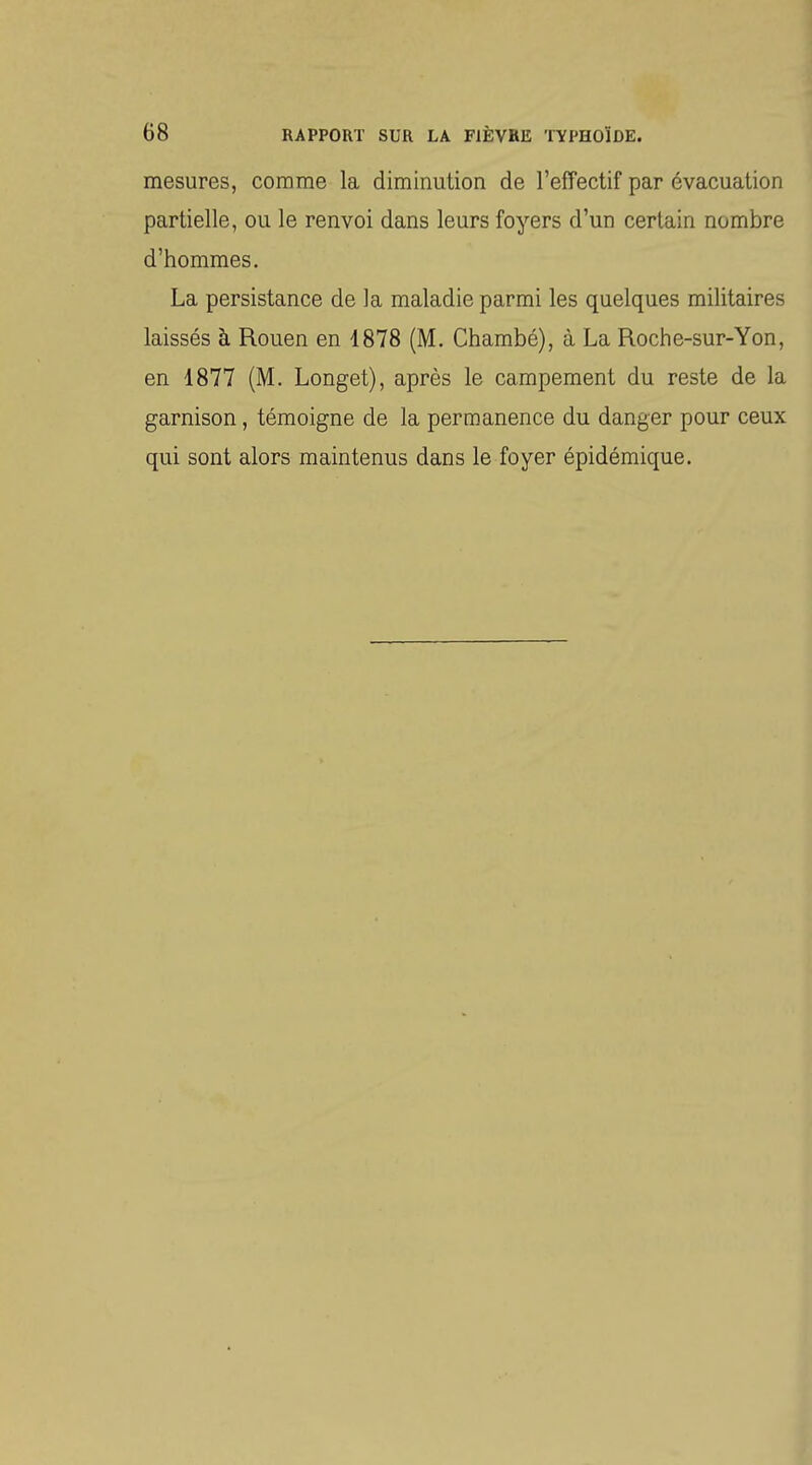 mesures, comme la diminution de l'effectif par évacuation partielle, ou le renvoi dans leurs foyers d'un certain nombre d'hommes. La persistance de la maladie parmi les quelques militaires laissés à Rouen en 1878 (M. Chambé), à La Roche-sur-Yon, en 1877 (M. Longet), après le campement du reste de la garnison, témoigne de la permanence du danger pour ceux qui sont alors maintenus dans le foyer épidémique.