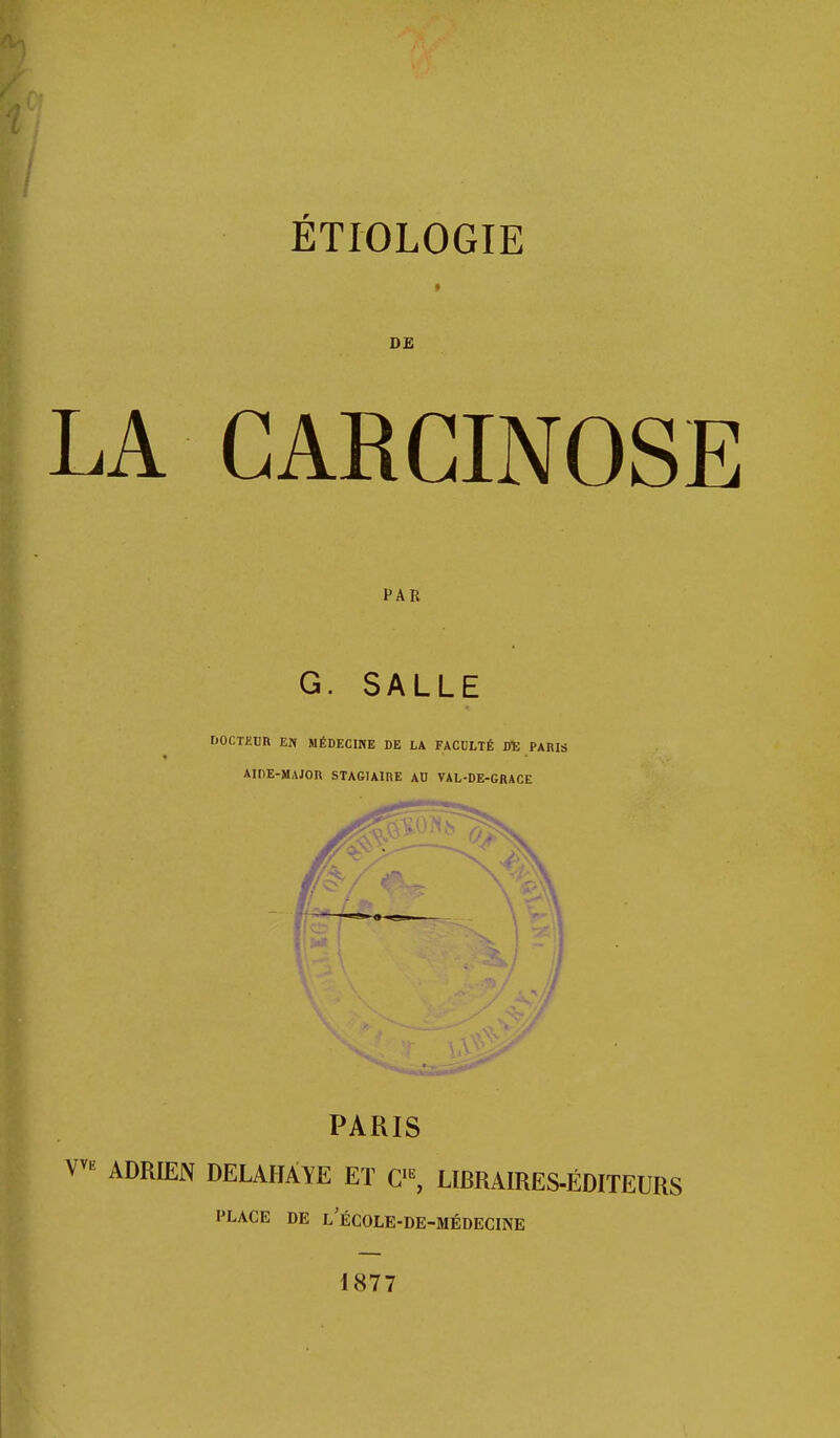 ÉTIOLOGIE DE LA CARCINOSE PAR G. SALLE DOCTKCB EN MÉDECINE DE LA FACDLTÉ DE PARIS AIDE-MAJOn STAGIAIRE AU VAL-DE-GKACE 1 . ^ PARIS ^ ADRIEN DELAHÀYE ET C'^ LIBRAIRES-ÉDITEURS PLACE DE L ECOLE-DE-MÉDECINE 1877