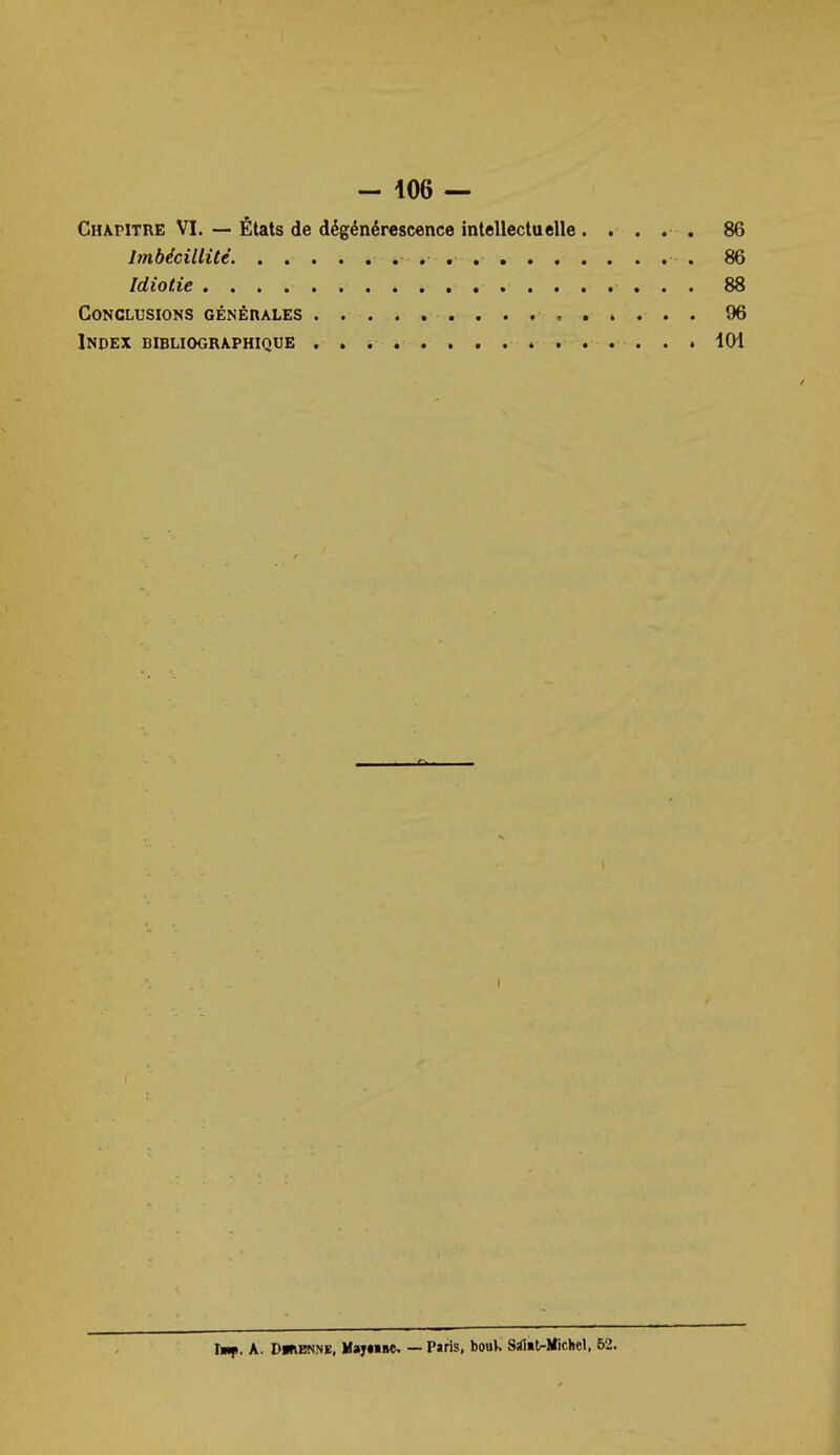 - 106 — Chapitre VI. — États de dégénérescence intellectuelle. .... 86 Imbécillité 86 Idiotie 88 Conclusions GÉNÉnALES 96 Index bibliographique 101 Tm|i. a. DihBNNE. Uvftmt, — P»ris, bouV. Silitrllichel, 62.