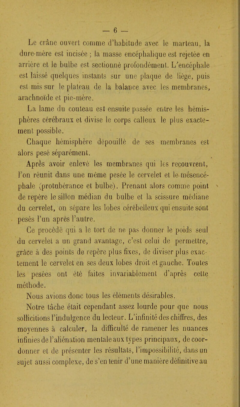 Le crâne ouvert comme d'iiabitude avec le marteau, la dure-mère est incisée ; la masse encéphalique est rejelôe en arrière et le bulbe est sectionné profondément. L'encéphale est laissé quelques instants sur une plaque de liège, puis est mis sur le plateau de la balance avec les membranes, arachnoïde et pie-mère. La lame du couteau est ensuite passée entre les hémis- phères cérébraux et divise le corps calleux le plus exacte- ment possible. Chaque hémisphère dépouillé de ses membranes est alors pesé séparément. Après avoir enlevé les membranes qui les recouvrent, l'on réunit dans une môme pesée le cervelet et le mésencé- phale (protubérance et bulbe). Prenant alors comme point de repère le sillon médian du bulbe et la scissure médiane du cervelet, on sépare les lobes cérébelleux qui ensuite sont pesés l'un après l'autre. Ce procédé qui a le tort de ne pas donner le poids seul du cervelet a un grand avantage, c'est celui de permettre, grâce à des points de repère plus fixes, de diviser plus exac- tement le cervelet en ses deux lobes droit et gauche. Toutes les pesées ont été faites invariablement d'après cette méthode. Nous avions donc tous les éléments désirables. Notre tâche était cependant assez lourde pour que nous solhcitions l'indulgence du lecteur. L'infinité des chiffres, des moyennes à calculer, la difficulté de ramener les nuances infinies de l'aliénation mentale aux types principaux, de coor- donner et de présenter les résultats, l'impossibilité, dans un sujet aussi complexe, de s'en tenir d'une manière définitive au