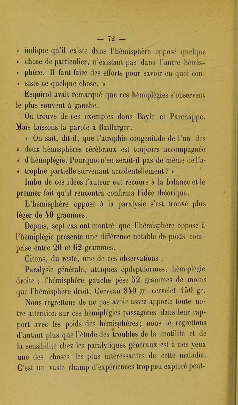 « indique qu'il existe dans l'hémisphère opposé quelque « chose de particuher, n'existant pas dans l'autre hémis- « phère. Il faut faire des efforts pour savoir en quoi con- « sisle ce quelque chose. » Esquirol avait remarqué que ces hémiplégies s'observent le plus souvent à gauche. On trouve de ces exemples dans Bayle et Parchappe. Mais laissons la parole à Baillarger. « On sait, dit-il, que l'atrophie congénitîde de l'un dos « deux hémisphères cérébraux est toujours accompagnée t d'hémiplégie. Pourquoi n'en serait-il pas de même del'a- « trophie partielle survenant accidentellement f » Imbu de ces idées l'auteur eut recours à la balance et le premier fait qu'il rencontra confirma l'idée théorique. L'hémisphère opposé à la paralysie s'est trouvé plus léger de 40 grammes. Depuis, sept cas ont montré que l'hémisphère opposé à l'hémiplégie présente une différence notable de poids com- prise entre 20 et 62 grammes. Citons, du reste, une de ces observations : Paralysie générale, attaques épileptiformes, hémiplégie droite ; l'hémisphère gauche pèse 52 grammes de moins que l'hémisphère droit. Cerveau 840 gr. cervelet 150 gr. Nous regrettons de ne pas avoir assez apporté toute no- tre attention sur ces hémiplégies passagères dans leur rap- port avec les poids des hémisphères; nous le regrettons d'autant plus que l'étude des troubles de la motilitè et de la sensibilité chez les paralytiques généraux est à nos yeux une des choses les plus intéressantes de cette maladie. C'est un vaste champ d'expériences trop peu exploré peut-