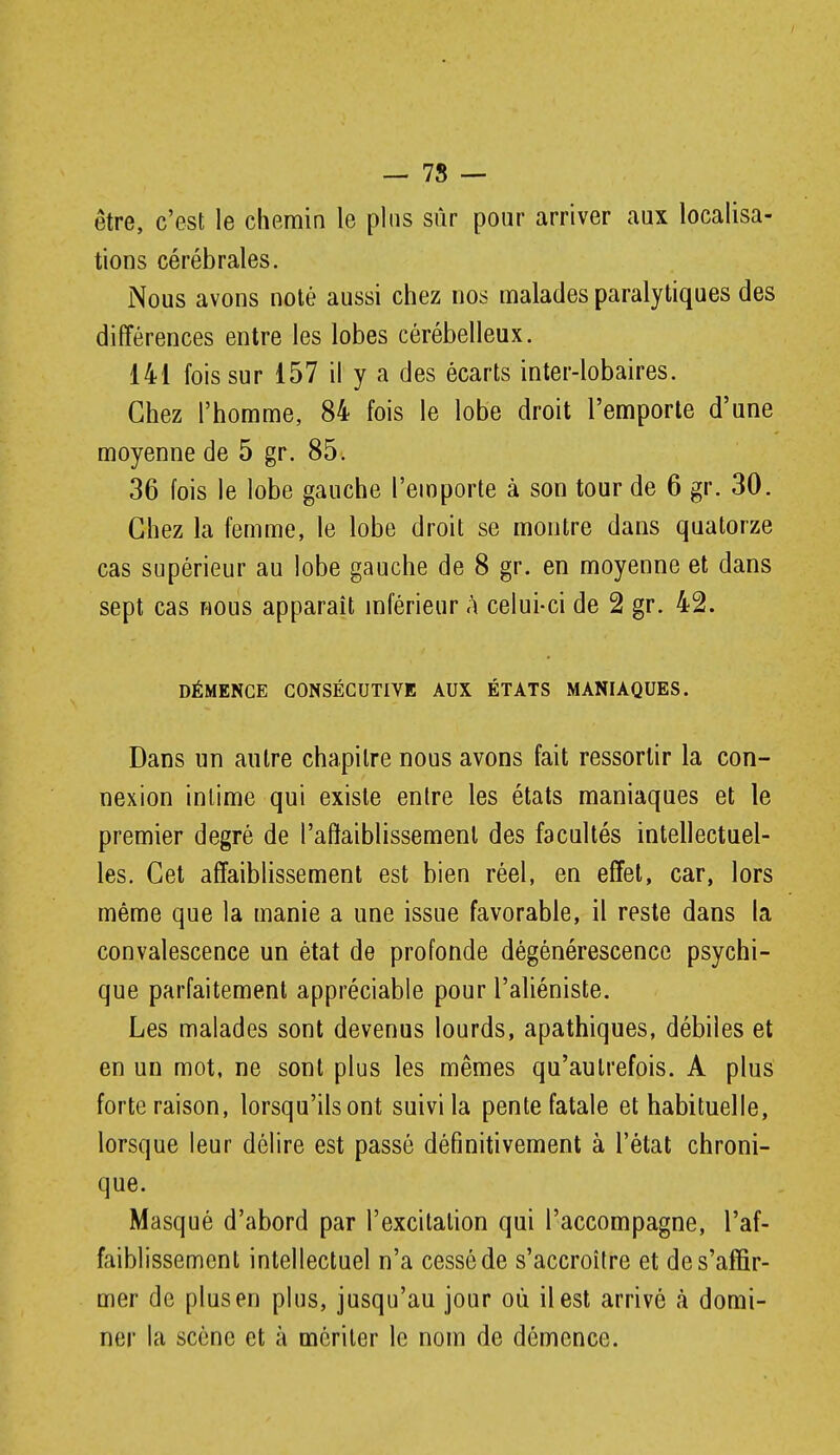 — 78 — être, c'est le chemin le plus sûr pour arriver aux localisa- tions cérébrales. Nous avons noté aussi chez nos malades paralytiques des différences entre les lobes cérébelleux. 141 fois sur 157 il y a des écarts inter-lobaires. Chez l'homme, 84 fois le lobe droit l'emporte d'une moyenne de 5 gr. 85. 36 fois le lobe gauche l'emporte à son tour de 6 gr. 30. Chez la femme, le lobe droit se montre dans quatorze cas supérieur au lobe gauche de 8 gr. en moyenne et dans sept cas Hous apparaît mférieur A celui-ci de 2 gr. 42. DÉMENCE CONSÉCUTIVE AUX ÉTATS MANIAQUES. Dans un autre chapitre nous avons fait ressortir la con- nexion intime qui existe entre les états maniaques et le premier degré de l'affaiblissement des facultés intellectuel- les. Cet affaiblissement est bien réel, en effet, car, lors même que la manie a une issue favorable, il reste dans la convalescence un état de profonde dégénérescence psychi- que parfaitement appréciable pour l'aliéniste. Les malades sont devenus lourds, apathiques, débiles et en un mot, ne sont plus les mêmes qu'autrefois. A plus forte raison, lorsqu'ils ont suivi la pente fatale et habituelle, lorsque leur délire est passé définitivement à l'état chroni- que. Masqué d'abord par l'excitation qui l'accompagne, l'af- faiblissement intellectuel n'a cessé de s'accroître et de s'affir- mer de plusen plus, jusqu'au jour où il est arrivé à domi- ner la scène et à mériter le nom de démence.