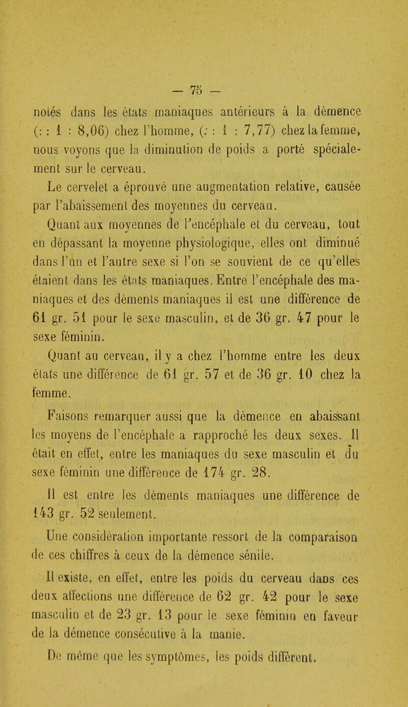 nolés dans les états maniaques antérieurs à la dénnence (: : i : 8,06) chez l'homme, (; : 1 : 7,77) chezlafemme, nous voyons que la diminution de poids a porté spéciale- ment sur le cerveau. Le cervelet a éprouvé une augmentation relative, causée par l'abaissement des moyennes du cerveau. Quant aux moyennes de Kencéphale et du cerveau, tout en dépassant la moyenne physiologique, elles ont diminué dans l'un et l'autre sexe si l'on se souvient de ce qu'elles étaient dans les états maniaques. Entre l'encéphale des ma- niaques et des déments maniaques il est une différence de 61 gr. 51 pour le sexo masculin, et de 36 gr. 47 pour le sexe féminin. Quant au cerveau, il y a chez l'homme entre les deux états une différence de 61 gr. 57 et de 36 gr. 10 chez la femme. Faisons remarquer aussi que la démence en abaisisant les moyens de l'encéphale a rapproché les deux sexes. 11 était en effet, entre les maniaques du sexe masculin et du sexe féminin une différence de 174 gr. 28. Il est entre les déments maniaques une différence de 143 gr. 52 seulement. Une considération importante ressort de la comparaison de ces chiffres à ceux de la démence sénile. Il existe, en effet, entre les poids du cerveau dans ces deux affections une différence de 62 gr. 42 pour le sexe masculin et de 23 gr. 13 pour le sexe féminin en faveur de la démence consécutive à la manie. Du môme que les symptômes, les poids diffèrent.