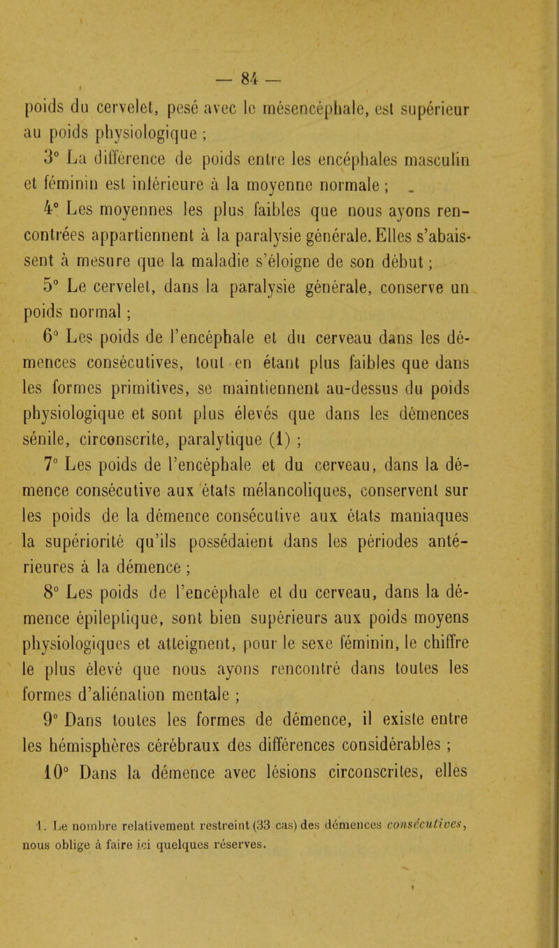 poids du cervelet, pesé avec le mésencéphale, est supérieur au poids physiologique ; 3° La différence de poids enlre les encéphales masculin et féminin est inlérieure à la moyenne normale ; . 4° Les moyennes les plus faibles que nous ayons ren- contrées appartiennent à la paralysie générale. Elles s'abais- sent à mesure que la maladie s'éloigne de son début ; 5° Le cervelet, dans la paralysie générale, conserve un poids normal ; 6° Les poids de l'encéphale et du cerveau dans les dé- mences consécutives, tout en étant plus faibles que dans les formes primitives, se maintiennent au-dessus du poids physiologique et sont plus élevés que dans les démences sénile, circonscrite, paralytique (1) ; 7° Les poids de l'encéphale et du cerveau, dans la dé- mence consécutive aux étals mélancoliques, conservent sur les poids de la démence consécutive aux états maniaques la supériorité qu'ils possédaient dans les périodes anté- rieures à la démence ; 8° Les poids de l'encéphale et du cerveau, dans la dé- mence épileplique, sont bien supérieurs aux poids moyens physiologiques et atteignent, pour le sexe féminin, le chiffre le plus élevé que nous ayons rencontré dans toutes les formes d'aliénation mentale ; 9° Dans toutes les formes de démence, il existe entre les hémisphères cérébraux des différences considérables ; 10° Dans la démence avec lésions circonscrites, elles 1. Le noinbre relativement restreint (33 cas) des démences consécutives, nous oblige à faire ici quelques réserves.