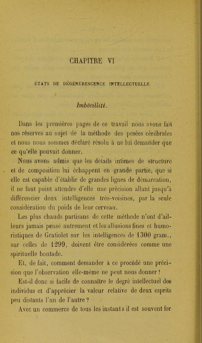 CHAPITRE VI ÉTATS DE DÉGÉNÉRESCENCE INTELLECTUELLE Imbécillité. Dans les premières pages de ce travail nous avons fait nos réserves au sujet de la méthode des pesées cérébrales et nous nous sommes déclaré résolu à ne lui demander que ce qu'elle pouvait donner. Nous avons admis que les détails intimes de structure et de composition lui échappent en grande partie, que si elle est capable d'établir de grandes lignes de démarcation, il ne faut point attendre d'elle une précision allant jusqu''à différencier deux intelligences très-voisines, par la seule considération du poids de leur cerveau. Les plus chauds partisans de celte méthode n'ont d'ail- leurs jamais pensé autrement et les allusions fines et humo- ristiques de Gratiolet sur les intelligences de 1300 gram., sur celles de 1299, doivent être considérées comme une spirituelle boutade. Et, de fait, comment demander à ce procédé une préci- sion que l'observation elle-même ne peut nous donner ! Est-il donc si facile de connaître le degré intellectuel des individus et d'apprécier la valeur relative de deux esprits peu distants l'un de l'autre ? Avec un commerce de tous les instants il est souvent for