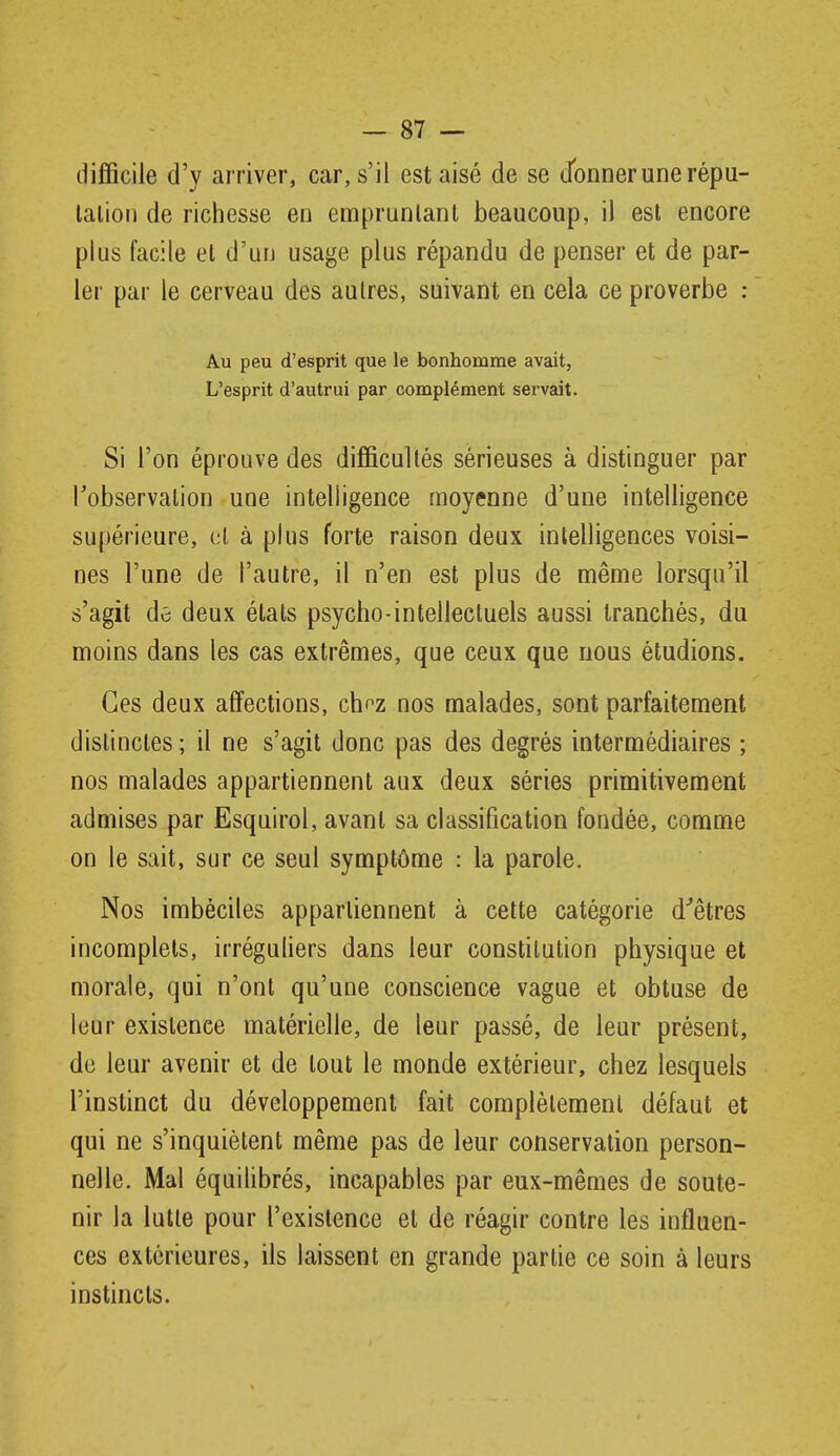 difficile d'y arriver, car, s'il est aisé de se d^onner une répu- lalioii de richesse en empruntant beaucoup, il est encore plus facile et d'un usage plus répandu de penser et de par- ler par le cerveau des autres, suivant en cela ce proverbe : Au peu d'esprit que le bonhomme avait, L'esprit d'autrui par complément servait. Si l'on éprouve des difficultés sérieuses à distinguer par l'observation une intelligence moyenne d'une intelligence supérieure, ol à plus forte raison deux intelligences voisi- nes l'une de l'autre, il n'en est plus de même lorsqu'il s'agit de deux étals psycho-intellectuels aussi tranchés, du moins dans les cas extrêmes, que ceux que nous étudions. Ces deux afifections, ch^z nos malades, sont parfaitement distinctes ; il ne s'agit donc pas des degrés intermédiaires ; nos malades appartiennent aux deux séries primitivement admises par Esquirol, avant sa classification fondée, comme on le sait, sur ce seul symptôme : la parole. Nos imbéciles appartiennent à cette catégorie d''êtres incomplets, irréguliers dans leur constitution physique et morale, qui n'ont qu'une conscience vague et obtuse de leur existence matérielle, de leur passé, de leur présent, de leur avenir et de tout le monde extérieur, chez lesquels l'instinct du développement fait complètement défaut et qui ne s'inquiètent même pas de leur conservation person- nelle. Mal équihbrés, incapables par eux-mêmes de soute- nir la lutte pour l'existence et de réagir contre les influen- ces extérieures, ils laissent en grande partie ce soin à leurs instincts.