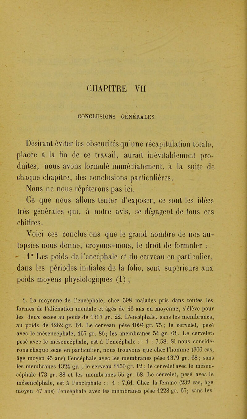 CONCLUSIONS GÉNÉRALES Désirant éviter les obscurités qu'une récapitulation totale, placée à la fin de ce travail, aurait inévilablemetit pro- duites, nous avons formulé immédiatement, à la suite de chaque chapitre, des conclusions particulières. Nous ne nous répéterons pas ici. Ce que nous allons tenter d'exposer, ce sont les idées très générales qui, à notre avis, se dégagent de tous ces chiffres. Voici ces conclusions que le grand nombre de nos au- topsies nous donne, croyons-nous, le droit de formuler : ' 1° Les poids de l'encéphale et du cerveau en particulier, dans les périodes initiales de la folie, sont supérieurs aux poids moyens physiologiques (1) ; 1. La moyenne de l'encéphale, chez 598 malades pris dans toutes les formes de l'aliénation mentale et âgés de 46 ans en moyenne, s'élève pour les deux sexes au poids de 1347 gr. 22. L'encéphale, sans les membranes, au poids de 1262 gr. 61. Le cerveau pèse 1094 gr. 75 ; le cervelet, pesé avec le mésencéphale, 167 gr. 86; les membranes 54 gr. 61. Le cervelet) pesé avec le mésencéphale, est à l'encéphale : : 1 : 7,58. Si nous considé- rons chaque sexe en particulier, nous trouvons que chez l'homme (306 cas, âge moyen 45 ans) l'encéphale avec les membranes pèse 1379 gr. 68; sans les membranes 1324 gr. ; le cerveau 1150 gr. 12 ; le cervelet avec le mésen- céphale 173 gr. 88 et les membranes 55 gr. 68. Le cervelet, pesé avea le mésencéphale, est à l'encéphale : : 1 : 7,61. Chez la femme (232 cas, âge moyen 47 ans) l'encéphale avec les membranes pèse 1228 gr. 67; sans les