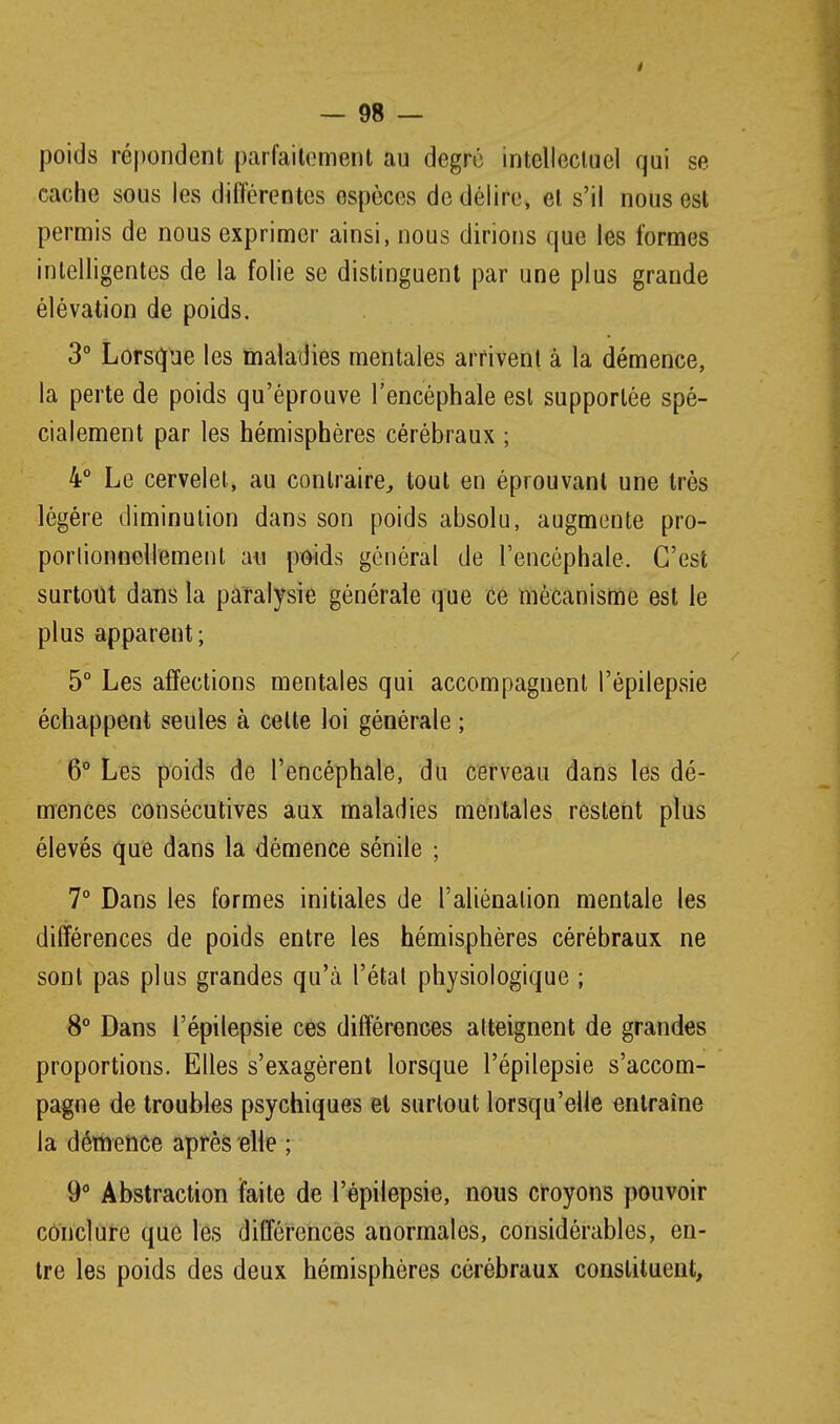 poids répondent parfaitement au degré intellectuel qui se cache sous les différentes espèces de délire, et s'il nous est permis de nous exprimer ainsi, nous dirions que les formes intelligentes de la folie se distinguent par une plus grande élévation de poids. 3° Lorsque les maladies mentales arrivent à la démence, la perte de poids qu'éprouve l'encéphale est supportée spé- cialement par les hémisphères cérébraux ; 4° Le cervelet, au contraire^ tout en éprouvant une très légère diminution dans son poids absolu, augmente pro- porlionnellement au pt^ids général de l'encéphale. C'est surtout dans la païalysie générale que ce mécanisme est le plus apparent; 5° Les affections mentales qui accompagnent l'épilepsie échappent seules à cette loi générale ; 6° Les poids de l'encéphale, du cerveau dans les dé- mences consécutives aux maladies mentales restent plus élevés que dans la démence sénile ; 7° Dans les formes initiales de l'aliénation mentale les différences de poids entre les hémisphères cérébraux ne sont pas plus grandes qu'à l'étal physiologique ; 8° Dans l'épilepsie ces différences atteignent de grandes proportions. Elles s'exagèrent lorsque l'épilepsie s'accom- pagne de troubles psychiques et surtout lorsqu'elle entraîne la démence après elle ; 9^ Abstraction faite de l'épilepsie, nous croyons pouvoir conclure que les différences anormales, considérables, en- tre les poids des deux hémisphères cérébraux constituent,