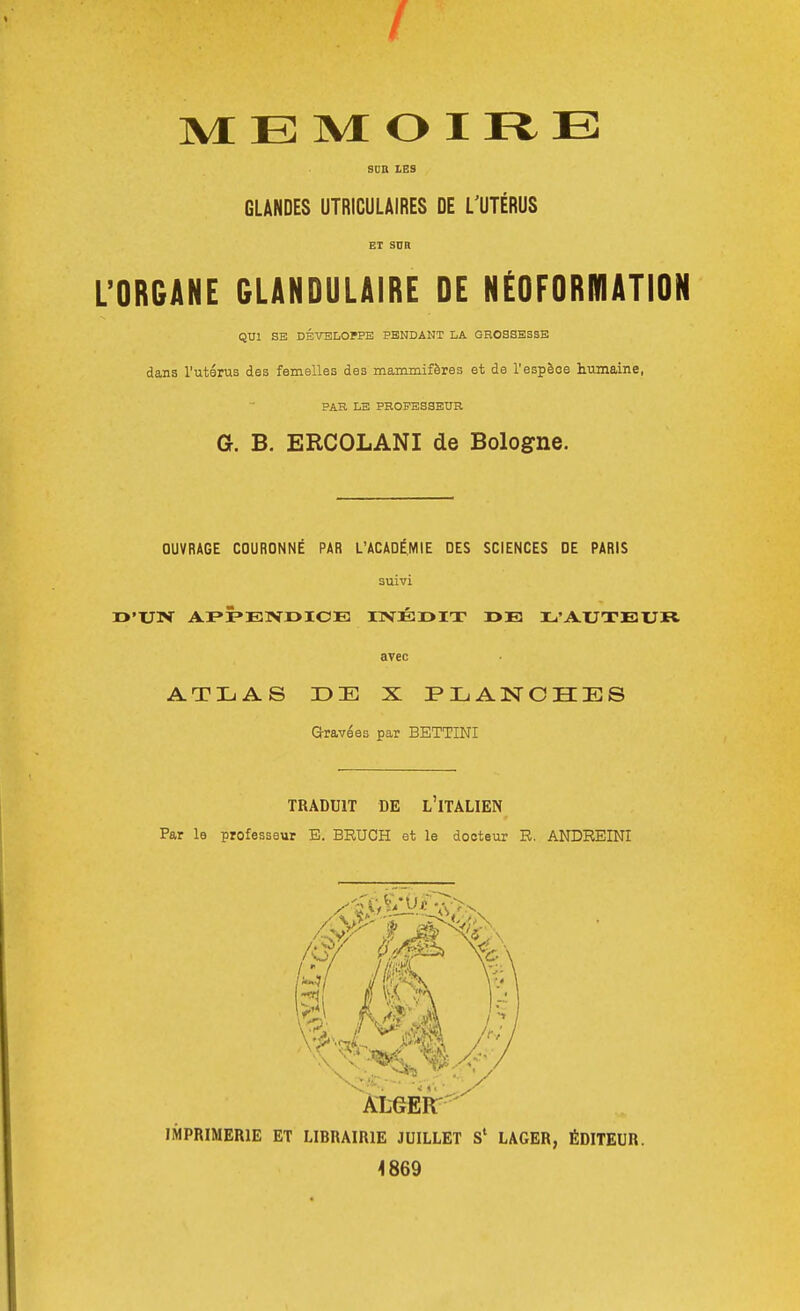 MEMOIRE SDB LES GLANDES UTRICULAIRES DE L'UTÉRUS ET snR L'ORGANE GLANDULAIRE DE NÉOFORRIATION QUI SE DÉVELOPPE PENDANT LA GROSSESSE dans l'utérus des femelles des mammifères et de l'espèce humaine, PAR LE PROFESSEUR G. B. ERCOLANI de Bologne. OUVRAGE COURONNÉ PAR L'ACADÉMIE DES SCIENCES DE PARIS suivi i>'Uiv APPENDICE i:rvÉr>iT r»E l'Auxeur avec ATLAS DE X PLANCHES Gravées par BETTINI TRADUIT DE L'ITALIEN Par le professeur E. BRUCH et le docteur R. ANDREINI IMPRIMERIE ET LIBRAIRIE JUILLET LAGER, ÉDITEUR. 4869