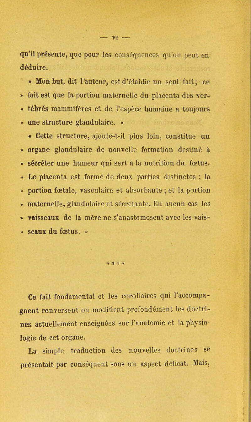 qu'il présente, que pour les conséquences qu'on peut en.: déduire. « Mon but, dit l'auteur, est d'établir un seul fait ; ce » fait est que la portion maternelle du placenta des ver- » tébrés mammifères et de l'espèce humaine a toujours » une structure glandulaire. » « Cette structure, ajoute-t-il plus loin, constitue un » organe glandulaire de nouvelle formation destiné à » sécréter une humeur qui sert à la nutrition du fœtus. * Le placenta est formé de deux parties distinctes : la » portion fœtale, vasculaire et absorbante ; et la portion » maternelle, glandulaire et sécrétante. En aucun cas les » vaisseaux de la mère ne s'anastomosent avec les vais- » seaux du fœtus. » * * * * Ce fait fondamental et les corollaires qui l'accompa- gnent renversent ou modifient profondément les doctri- nes actuellement enseignées sur l'anatomie et la physio- logie de cet organe. La simple traduction des nouvelles doctrines se présentait par conséquent sous un aspect délicat. Mais,