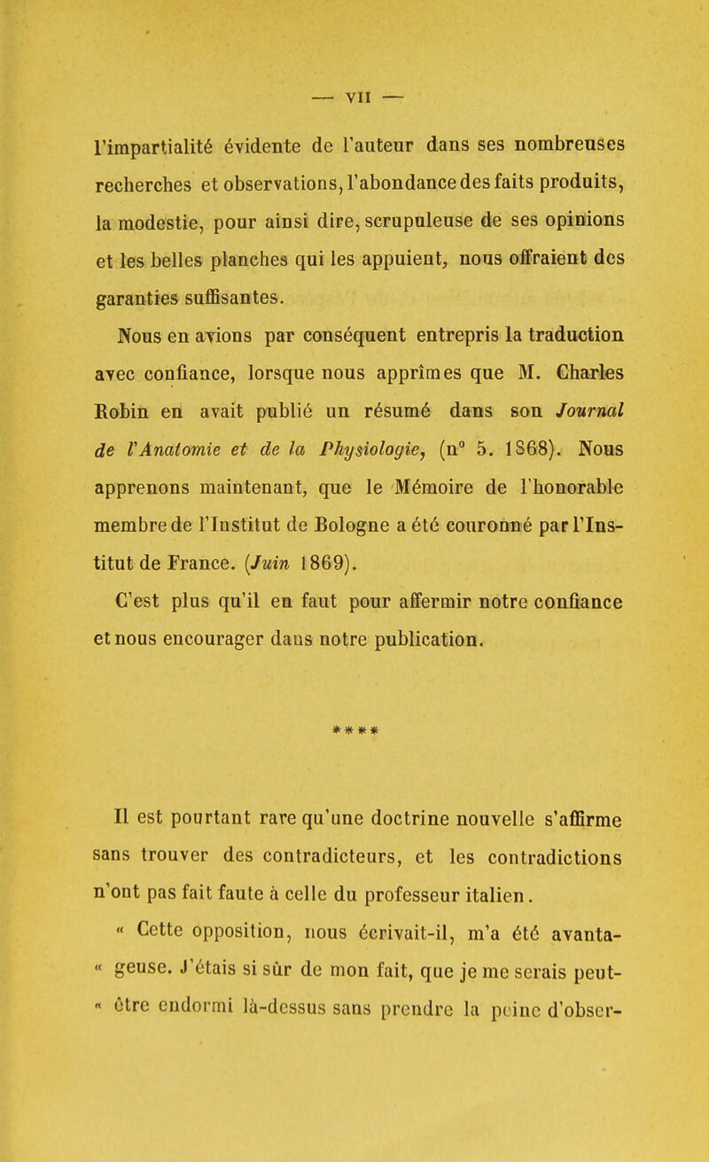 l'impartialité évidente de l'auteur dans ses nombreuses recherches et observations, l'abondance des faits produits, la modestie, pour ainsi dire, scrupuleuse de ses opinions et les belles planches qui les appuient, nous offraient des garanties suffisantes. Nous en avions par conséquent entrepris la traduction avec confiance, lorsque nous apprîmes que M. Charles Roihin en avait publié un résumé dans son Journal de VAnatomie et de la Physiologie, (n° 5. 1S68). Nous apprenons maintenant, que le Mémoire de Thonorable membre de l'Institut de Bologne a été couronné par l'Ins- titut de France. {Juin 1869). C'est plus qu'il en faut pour affermir notre confiance et nous encourager dans notre publication. **** Il est pourtant rare qu'une doctrine nouvelle s'afiSrme sans trouver des contradicteurs, et les contradictions n'ont pas fait faute à celle du professeur italien. « Cette opposition, nous écrivait-il, m'a été avanta- « geuse. J'étais si sûr de mon fait, que je me serais peut- « être endormi là-dessus sans prendre la peine d'obscr-