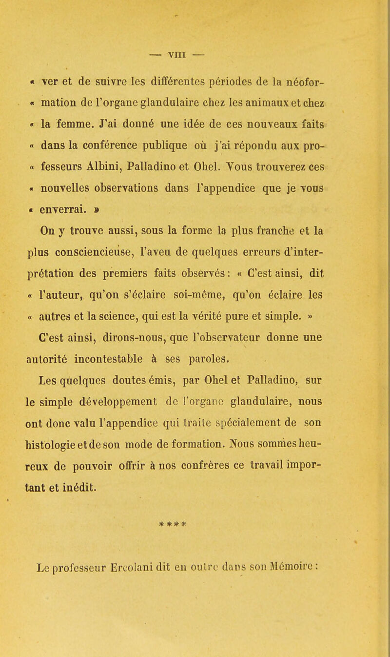 « ver et de suivre les différentes périodes de la néofor- « mation de l'organe glandulaire chez les animaux et chez « la femme. J'ai donné une idée de ces nouveaux faits « dans la conférence publique où j'ai répondu aux pro- « fesseurs Albini, Palladino et Ohel. Vous trouverez ces « nouvelles observations dans l'appendice que je vous ■ enverrai. » On y trouve aussi, sous la forme la plus franche et la plus consciencieuse, l'aveu de quelques erreurs d'inter- prétation des premiers faits observés : « C'est ainsi, dit « l'auteur, qu'on s'éclaire soi-même, qu'on éclaire les « autres et la science, qui est la vérité pure et simple. >» C'est ainsi, dirons-nous, que l'observateur donne une autorité incontestable à ses paroles. Les quelques doutes émis, par Ohel et Palladino, sur le simple développement de l'organe glandulaire, nous ont donc valu l'appendice qui traite spécialement de son histologie et de son mode de formation. Nous sommes heu- reux de pouvoir offrir à nos confrères ce travail impor- tant et inédit. * ** * Le professeur Ercolani dit en outre dans son Mémoire :