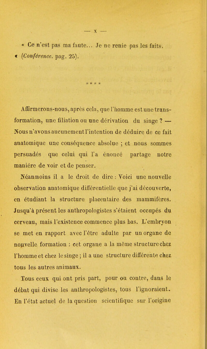« Ce n'est pas ma faute... Je ne renie pas les faits. « [Conférence, pag. 25). 'K ^f* AflBrmerons-nous, après cela, que riiomme est une trans- formation, une filiation ou une dérivation du singe ? — Nous n'avons aucunement l'intention de déduire de ce fait anatomique une conséquence absolue ; et nous sommes persuadés que celui qui l'a énoncé partage notre manière de voir et de penser. Néanmoins il a le droit de dire : Voici une nouvelle observation anatomique différentielle que j'ai découverte, en étudiant la structure placentaire des mammifères. Jusqu'à présent les anthropologis tes s'étaient occupés du cerveau, mais l'existence commence plus bas. L'embryon se met en rapport avec l'être adulte par un organe de nouvelle formation : cet organe a la même structure chez l'homme et chez le singe ; il a une structure différente chez tous les autres animaux. Tous ceux qui ont pris part, pour ou contre, dans le débat qui divise les anthropologistes, tous l'ignoraient. En l'état actuel de la question scientifique sur l'origine