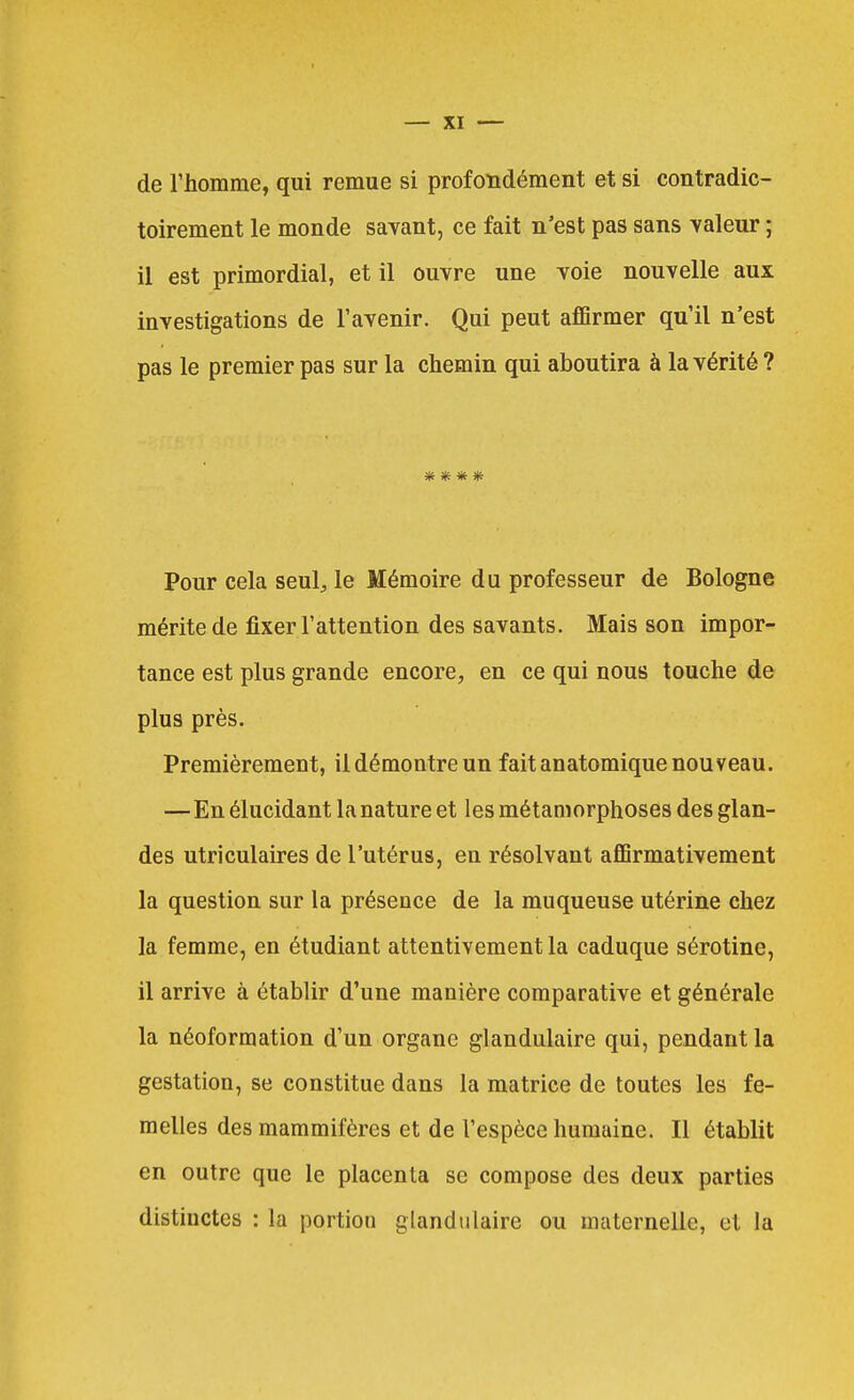 de l'homme, qui remue si profondément et si contradic- toirement le monde savant, ce fait n'est pas sans valeur ; il est primordial, et il ouvre une voie nouvelle aux investigations de l'avenir. Qui peut aflBrmer qu'il n'est pas le premier pas sur la chemin qui aboutira à la vérité ? Pour cela seul^ le Mémoire du professeur de Bologne mérite de fixer l'attention des savants. Mais son impor- tance est plus grande encore, en ce qui nous touche de plus près. Premièrement, il démontre un fait anatomique nouveau. —En élucidant la nature et les métamorphoses des glan- des utriculaires de l'utérus, en résolvant affirmativement la question sur la présence de la muqueuse utérine chez la femme, en étudiant attentivement la caduque sérotine, il arrive à établir d'une manière comparative et générale la néoformation d'un organe glandulaire qui, pendant la gestation, se constitue dans la matrice de toutes les fe- melles des mammifères et de l'espèce humaine. Il établit en outre que le placenta se compose des deux parties distinctes : la portion glandulaire ou maternelle, et la
