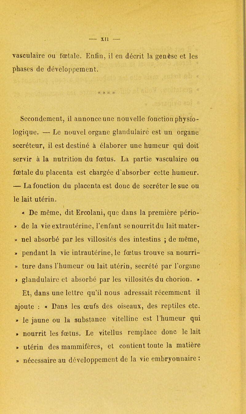 vasculaire ou fœtale. Enfin, il en décrit la genèse et les phases de dévelo})pement. ■Jfc- iît Secondement, il annonce une nouvelle fonction physio- logique. — Le nouvel organe glandulaire est un organe sécréteur, il est destiné à élaborer une humeur qui doit servir à la nutrition du fœtus. La partie yasculaire ou fœtale du placenta est chargée d'absorber cette humeur. — La fonction du placenta est donc de sécréter le suc ou le lait utérin. « De même, dit Ercolani, que dans la première pério- » de la vie extrautérine, l'enfant se nourrit du laitmater- » nel absorbé par les villosités des intestins ; de même, » pendant la vie intrautérine, le fœlus trouve sa nourri- » ture dans l'humeur ou lait utérin, sécrété par l'organe » glandulaire et absorbé parles villosités du chorion. » Et, dans une lettre qu'il nous adressait récemment il ajoute : « Dans les œufs des oiseaux, des reptiles etc. » le jaune ou la substance vitelline est l'humeur qui . nourrit les fœtus. Le vitellus remplace donc le lait . utérin des mammifères, et contient toute la matière » nécessaire au développement de la vie embryonnaire :
