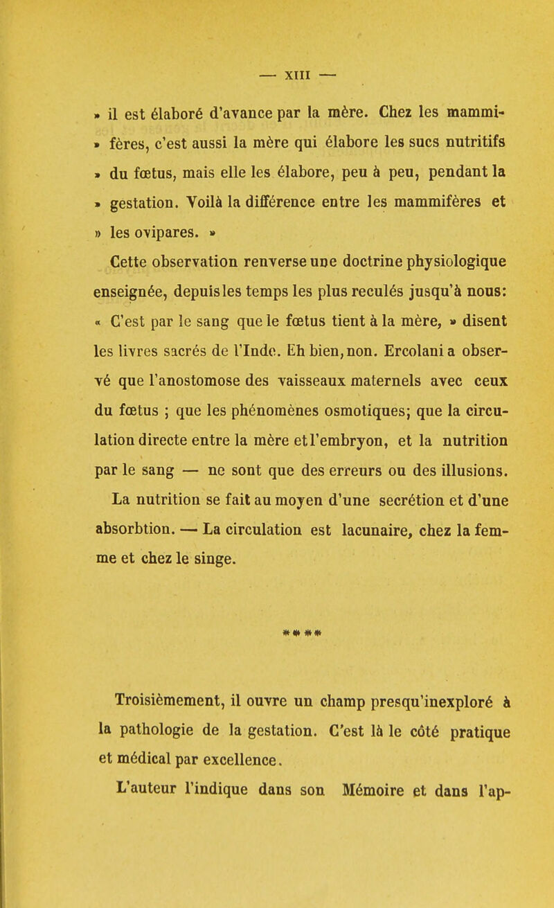 » il est élaboré d'avance par la mère. Chez les mammi- » fères, c'est aussi la mère qui élabore les sucs nutritifs » du fœtus, mais elle les élabore, peu à peu, pendant la » gestation. Voilà la différence entre les mammifères et » les ovipares. » Cette observation renverse une doctrine physiologique enseignée, depuis les temps les plus reculés jusqu'à nous: « C'est par le sang que le fœtus tient à la mère, >» disent les livres sacrés de l'Inde. Eh bien, non. Ercolania obser- vé que l'anostomose des vaisseaux maternels avec ceux du fœtus ; que les phénomènes osmotiques; que la circu- lation directe entre la mère et l'embryon, et la nutrition par le sang — ne sont que des erreurs ou des illusions. La nutrition se fait au moyen d'une sécrétion et d'une absorbtion. — La circulation est lacunaire, chez la fem- me et chez le singe. Troisièmement, il ouvre un champ presqu'inexploré à la pathologie de la gestation. C'est là le côté pratique et médical par excellence. L'auteur l'indique dans son Mémoire et dans l'ap-